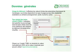 Données générales
Usage du bâtiment: il affectera les valeurs limites des paramètres thermiques de
l’enveloppe. Les limites dépendront du type d’usage qui peut être résidentiel
(habitation) ou tertiaire (enseignement, santé, tourisme, autre)
Taux global des baies
vitrées (TGBV): l’utilisateur
doit spécifier le pourcentage
total de baies vitrées dans les
murs extérieurs des espaces
du bâtiment climatisés et/ou
chauffés.
Cliquer sur l’onglet TGBV et introduire la valeur
manuellement (45% est la valeur maximale pour
pouvoir utiliser l’approche prescriptive)
 