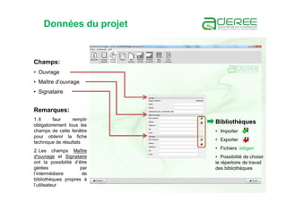 Données du projet
Champs:
• Ouvrage
• Maître d’ouvrage
• Signataire
Remarques:
1. Il faur remplir
obligatoirement tous les
champs de cette fenêtre
pour obtenir la fiche
technique de résultats
2. Les champs Maître
d'ouvrage et Signataire
ont la possibilité d’être
gérées par
l’intermédiaire de
bibliothèques propres à
l’utilisateur
Bibliothèques
• Importer
• Exporter
• Fichiers .bibgen
• Possibilité de choisir
le répertoire de travail
des bibliothèques
 