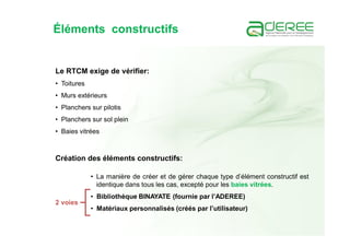 Éléments constructifs
Le RTCM exige de vérifier:
• Toitures
• Murs extérieurs
• Planchers sur pilotis
• Planchers sur sol plein
• Baies vitrées
Création des éléments constructifs:
• La manière de créer et de gérer chaque type d’élément constructif est
identique dans tous les cas, excepté pour les baies vitrées.
• Bibliothèque BINAYATE (fournie par l’ADEREE)
• Matériaux personnalisés (créés par l’utilisateur)
2 voies
 