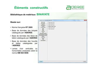 Éléments constructifs
Basée sur:
• Norme française RT 2005
• Base de données des briques
catalogués par l’ADEREE
• Base de données des blocs de
béton catalogués par l’ADEREE
• Base de données des hourdis
et dalles cataloguées par
l’ADEREE
• Lames d’air verticales ou
horizontales analysées selon la
norme NM ISO 6946
Bibliothèque de matériaux BINAYATE
 