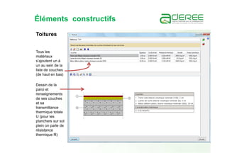 Éléments constructifs
Tous les
matériaux
s’ajoutent un à
un au sein de la
liste de couches
(de haut en bas)
Toitures
Dessin de la
paroi et
renseignements
de ses couches
et sa
transmittance
thermique totale
U (pour les
planchers sur sol
plein on parle de
résistance
thermique R)
 