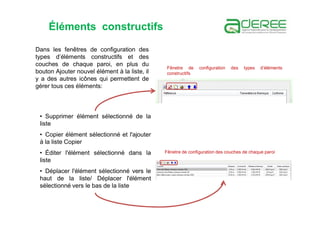Dans les fenêtres de configuration des
types d’éléments constructifs et des
couches de chaque paroi, en plus du
bouton Ajouter nouvel élément à la liste, il
y a des autres icônes qui permettent de
gérer tous ces éléments:
• Supprimer élément sélectionné de la
liste
• Copier élément sélectionné et l'ajouter
à la liste Copier
• Éditer l'élément sélectionné dans la
liste
• Déplacer l'élément sélectionné vers le
haut de la liste/ Déplacer l'élément
sélectionné vers le bas de la liste
Fênetre de configuration des types d’éléments
constructifs
Fênetre de configuration des couches de chaque paroi
Éléments constructifs
 
