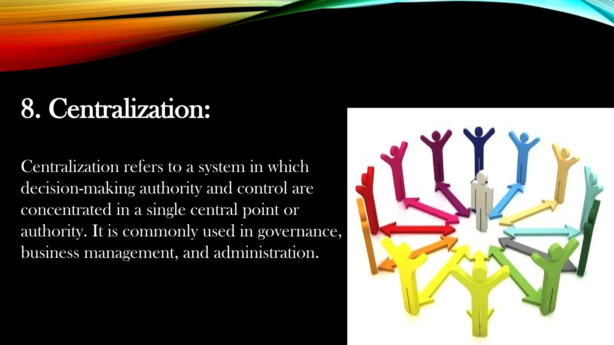 8. Centralization:
Centralization refers to a system in which
decision-making authority and control are
concentrated in a single central point or
authority. It is commonly used in governance,
business management, and administration.
 