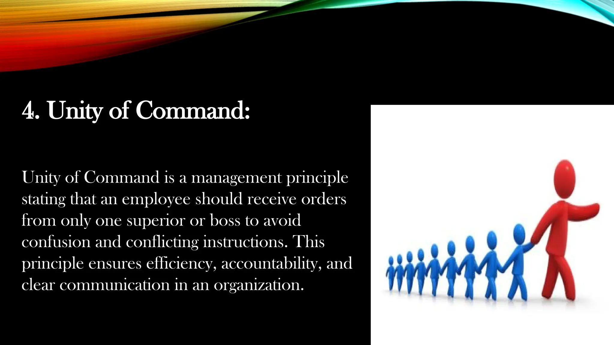 4. Unity of Command:
Unity of Command is a management principle
stating that an employee should receive orders
from only one superior or boss to avoid
confusion and conflicting instructions. This
principle ensures efficiency, accountability, and
clear communication in an organization.
 