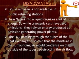 DISADVANTAGES
 Liquid nitrogen is not available in
public refueling stations.
 Turn N2 gas into a liquid requires a lot of
energy. So while cryogenic cars have zero
emissions , they rely on energy produced at
emission generating power plants.
 The LN2 passing through the tubes of the
heat exchanger is so cold that the moisture in
the surrounding air would condense on the
outside of the tubes , obstructing the air flow.
 