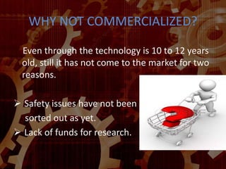 WHY NOT COMMERCIALIZED?
Even through the technology is 10 to 12 years
old, still it has not come to the market for two
reasons.
 Safety issues have not been
sorted out as yet.
 Lack of funds for research.
 