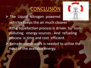 CONCLUSION
 The Liquid Nitrogen powered
vehicles keeps the air much cleaner
if the liquefaction process is driven by non-
polluting energy sources . And refueling
process is time and cost efficient.
 Extra research work is needed to utilize the
most of the available energy.
 