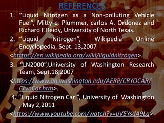 REFERENCES
1. “Liquid Nitrogen as a Non-polluting Vehicle
Fuel”, Mitty c. Plummer, carlos A. Ordonez and
Richard F.Reidy, University of North Texas.
2. “Liquid Nitrogen”, Wikipedia Online
Encyclopedia, Sept. 13,2007
<htttps://en.wikipedia.org/wiki/liquidnitrogen>.
3. “LN2000”,University of Washington Research
Team, Sept.18,2007
<https://www.aa.washington.edu/AERP/CRYOCAR/
CryoCar.htm>.
4. “Liquid Nitrogen Car ”, University of Washington
, May 2,2011
<https://www.youtube.com/watch?v=uV5YsdA9Lg>
 
