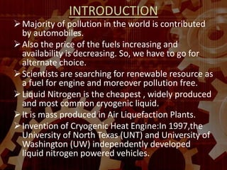 INTRODUCTION
Majority of pollution in the world is contributed
by automobiles.
Also the price of the fuels increasing and
availability is decreasing. So, we have to go for
alternate choice.
Scientists are searching for renewable resource as
a fuel for engine and moreover pollution free.
Liquid Nitrogen is the cheapest , widely produced
and most common cryogenic liquid.
It is mass produced in Air Liquefaction Plants.
Invention of Cryogenic Heat Engine:In 1997,the
University of North Texas (UNT) and University of
Washington (UW) independently developed
liquid nitrogen powered vehicles.
 