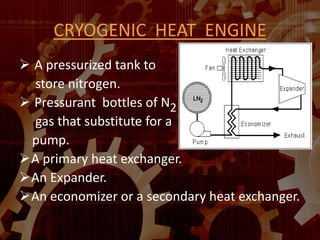 CRYOGENIC HEAT ENGINE
 A pressurized tank to
store nitrogen.
 Pressurant bottles of N2
gas that substitute for a
pump.
A primary heat exchanger.
An Expander.
An economizer or a secondary heat exchanger.
 