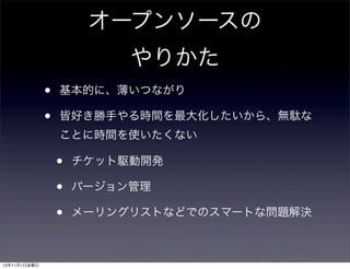オープンソースの
やりかた
•
•

基本的に、薄いつながり
皆好き勝手やる時間を最大化したいから、無駄な
ことに時間を使いたくない

•
•
•
13年11月1日金曜日

チケット駆動開発
バージョン管理
メーリングリストなどでのスマートな問題解決

 