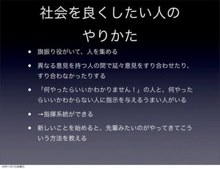 社会を良くしたい人の
やりかた
•
•

旗振り役がいて、人を集める
異なる意見を持つ人の間で延々意見をすり合わせたり、
すり合わなかったりする

•

「何やったらいいかわかりません！」の人と、何やった
らいいかわからない人に指示を与えるうまい人がいる

•
•

→指揮系統ができる
新しいことを始めると、先輩みたいのがやってきてこう
いう方法を教える

13年11月1日金曜日

 