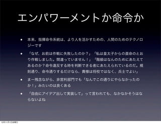 エンパワーメントか命令か
•

本来、指揮命令系統は、より人を活かすための、人間のためのテクノロ
ジーです

•

「なぜ、お前は作戦に失敗したのか？」「私は皇太子からの直命のとお
り作戦しました。間違っていません！」「階級はなんのためにあたえて
あるのか？命令違反する時を判断できる者にあたえられているのだ。規
則通り、命令通りするだけなら、貴様は将校ではなく、兵士でよい」

•

まー残念ながら、非営利部門でも「なんでこの通りにやらなかったの
か！」みたいのは良くある

•

「自由にアイデア出して実装して」って言われても、なかなかそうはな
らないよね

13年11月1日金曜日

 