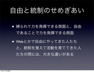 自由と統制のせめぎあい
• 縛られて力を発揮できる側面と、自由
であることで力を発揮できる側面

• Webとかで自由にやってきた人たち
と、統制を覚えて活動を育ててきた人
たちの間には、大きな違いがある

13年11月1日金曜日

 