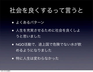 社会を良くするって言うと
•
•

よくあるパターン
人生を充実させるために社会を良くしよ
うと思いました

•

NGO活動で、途上国で危険でない水が飲
めるようになりました

•
13年11月1日金曜日

特に人生は変わらなかった

 