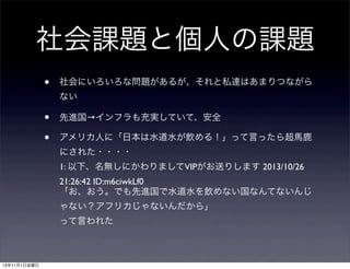 社会課題と個人の課題
•

社会にいろいろな問題があるが、それと私達はあまりつながら
ない

•
•

先進国→インフラも充実していて、安全
アメリカ人に「日本は水道水が飲める！」って言ったら超馬鹿
にされた・・・・
1: 以下、名無しにかわりましてVIPがお送りします 2013/10/26
21:26:42 ID:m6ciwkLf0
「お、おう。でも先進国で水道水を飲めない国なんてないんじ
ゃない？アフリカじゃないんだから」
って言われた

13年11月1日金曜日

 