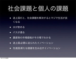 社会課題と個人の課題
•

途上国だと、社会課題を解決するとマジで生活が良
くなる

•
•
•
•
•
13年11月1日金曜日

水が飲める
バスが通る
農産物の市場価格がその場でわかる
途上国:必要に迫られたイノベーション
先進国:新たな価値を生み出すイノベーション

 