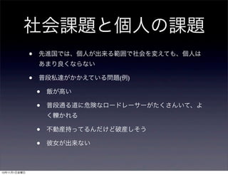 社会課題と個人の課題
•

先進国では、個人が出来る範囲で社会を変えても、個人は
あまり良くならない

•

普段私達がかかえている問題(例)

•
•

飯が高い
普段通る道に危険なロードレーサーがたくさんいて、よ
く轢かれる

•
•
13年11月1日金曜日

不動産持ってるんだけど破産しそう
彼女が出来ない

 