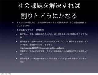社会課題を解決すれば
割りとどうにかなる
•

まーだいたい個人のせいとか企業がやるべきとか言われるが、割りと社会課題とも
つながっている

•

普段私達がかかえている問題(例)

•

飯が高い→資源、食料の輸入のために、途上国の発展と安全保障は不可欠ですよ
ね

•

普段通る道に危険なロードレーサーがたくさんいて、よく轢かれる→道路インフ
ラの整備、法整備などいろいろできる
http://greenz.jp/2013/09/10/reasonably_polite_seattleites/

•

不動産持ってるんだけど破産しそう→土地の価格とかの推移は行政が全部知って
る

•

彼女が出来ない→出会い系イベントを主催すればいい(自治体主催のイベントが
ある)

13年11月1日金曜日

 