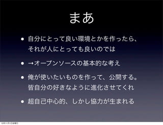 まあ
•

自分にとって良い環境とかを作ったら、
それが人にとっても良いのでは

•
•

→オープンソースの基本的な考え
俺が使いたいものを作って、公開する。
皆自分の好きなように進化させてくれ

•
13年11月1日金曜日

超自己中心的、しかし協力が生まれる

 
