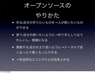 オープンソースの
やりかた
•

作る:自分の作りたいものを→人が使いたいもの
ができる

•

使う:自分の使いたいように→作り手としてはう
れしいし、価値になる

•

貢献する:自分がより良いように→トータルで良
くなったり悪くなったりする

•
13年11月1日金曜日

→社会的なエコシステムが出来上がる

 