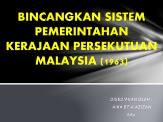 DISEDIAKAN OLEH :
AIKA BT A.AZIZAN
6A2
BINCANGKAN SISTEM
PEMERINTAHAN
KERAJAAN PERSEKUTUAN
MALAYSIA (1963)
 