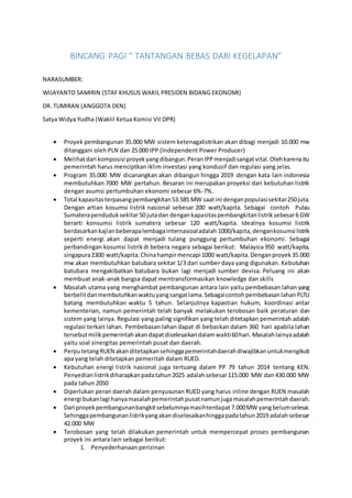 BINCANG PAGI “ TANTANGAN BEBAS DARI KEGELAPAN”
NARASUMBER:
WIJAYANTO SAMIRIN (STAF KHUSUS WAKIL PRESIDEN BIDANG EKONOMI)
DR. TUMIRAN (ANGGOTA DEN)
Satya Widya Yudha (Waklil Ketua Komisi VII DPR)
 Proyek pembangunan 35.000 MW sistem ketenagalistrikan akan dibagi menjadi 10.000 mw
ditanggani oleh PLN dan 25 000 IPP (Independent Power Producer)
 Melihatdari komposisi proyekyangdibangun.PeranIPPmenjadisangatvital.Olehkarenaitu
pemerintah harus menciptkan iklim investasi yang kondusif dan regulasi yang jelas.
 Program 35.000 MW dicanangkan akan dibangun hingga 2019 dengan kata lain indonesia
membutuhkan 7000 MW pertahun. Besaran ini merupakan proyeksi dari kebutuhan listrik
dengan asumsi pertumbuhan ekonomi sebesar 6%-7%.
 Total kapasitasterpasangpembangkitan53.585 MW saatini denganpopulasisekitar250juta.
Dengan artian kosumsi listrik nasional sebesar 200 watt/kapita. Sebagai contoh Pulau
Sumaterapenduduksekitar50 jutadan dengankapasitaspembangkitanlistriksebesar6 GW
berarti konsumsi listrik sumatera sebesar 120 watt/kapita. Idealnya kosumsi listrik
berdasarkankajianbeberapalembagainternasioaladalah 1000/kapita,dengankosumsi listrik
seperti energi akan dapat menjadi tulang punggung pertumbuhan ekonomi. Sebagai
perbandingan kosumsi listrikdi bebera negara sebagai berikut: Malaysia 950 watt/kapita,
singapura2300 watt/kapita.Chinahampirmencapi 1000 watt/kapita.Denganproyek35.000
mw akan membutuhkan batubara sekitar 1/3 dari sumber daya yang digunakan. Kebutuhan
batubara mengakibatkan batubara bukan lagi menjadi sumber devisa. Peluang ini akan
membuat anak-anak bangsa dapat mentransformasikan knowledge dan skills
 Masalah utama yang menghambat pembangunan antara lain yaitu pembebasan lahan yang
berbelitdanmembutuhkanwaktuyangsangatlama.SebagaicontohpembebasanlahanPLTU
batang membutuhkan waktu 5 tahun. Selanjutnya kapastian hukum, koordinasi antar
kementerian, namun pemerintah telah banyak melakukan terobosan baik peraturan dan
sistem yang lainya. Regulasi yang paling signifikan yang telah ditetapkan pemerintah adalah
regulasi terkait lahan. Pembebasan lahan dapat di bebaskan dalam 360 hari apabila lahan
tersebutmilikpemerintahakandapatdiselesaikandalamwakti60hari.Masalahlainyaadalah
yaitu soal sinergitas pemerintah pusat dan daerah.
 PerputetangRUEN akanditetapkansehinggapemerintahdaerahdiwajibkanuntukmengikuti
apa yang telah ditetapkan pemeritah dalam RUED.
 Kebutuhan energi listrik nasional juga tertuang dalam PP 79 tahun 2014 tentang KEN.
Penyedian listrikdiharapkanpadatahun2025 adalahsebesar115.000 MW dan 430.000 MW
pada tahun 2050
 Diperlukan peran daerah dalam penyusunan RUED yang harus inline dengan RUEN masalah
energi bukanlagi hanyamasalahpemerintahpusatnamunjugamasalahpemerintahdaerah.
 Dari proyekpembangunanbangkitsebelumnyamasihterdapat7.000MW yangbelumselesai.
Sehinggapembangunanlistrikyangakandiselesaikanhinggapadatahun2019 adalahsebesar
42.000 MW
 Terobosan yang telah dilakukan pemerintah untuk mempercepat proses pembangunan
proyek ini antara lain sebagai berikut:
1. Penyederhanaan perizinan
 