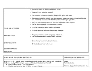 VALUE AND ATTITUDES 
PRE – REQUSITE 
ENTRY BEHAVIOUR 
LEARNING MATERIAL 
REFERENCE 
 Vembanad lake is the biggest backwater in Kerala. 
 Kuttanad is lying below the sea level. 
 The cultivation in Kuttanad was taking place once in two or three years. 
 During summer the flow of fresh water decreases and saline water enters the low-lying from the 
sea. The salinity causes scarcity of drinking water and damages agriculture. 
 The pupil gets awareness about the land areas of Island as below sea level 
 The get awareness about the conservation of nature. 
 To known that Kerala having different topography. 
 To known about the land areas seeing below sea levels. 
 They are aware about Kerala topography and climate. 
 The student aware about different type of cultivation. 
 Chart showing location of kuttanad in Kerala. 
 8th standard social science text book 
CLASS ROOM INTERACTION PROCEDURE 
EXPECTED / ACTUAL RESPONSE 
INTRODUCTION :- Teacher asking some questions to the students, which state of India is known as 
God’s own country? Why? Can you say some of the tourist destinations in Kerala? 
 Rice granary of Kerala – 37% rice cultivation. 
 Situated near vembanad lake – 34 lakes are seen in Kerala. 
Kerala 
Tourist destination 
Kuttanad, Alappuzha, Kochi, Kovalam etc. 
 