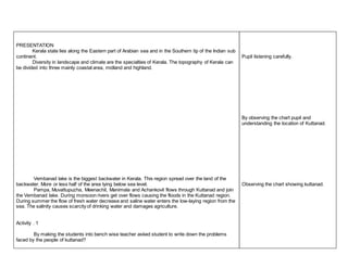 PRESENTATION 
Kerala state lies along the Eastern part of Arabian sea and in the Southern tip of the Indian sub 
continent. 
Diversity in landscape and climate are the specialties of Kerala. The topography of Kerala can 
be divided into three mainly coastal area, midland and highland. 
Vembanad lake is the biggest backwater in Kerala. This region spread over the land of the 
backwater. More or less half of the area lying below sea level. 
Pampa, Muvattupuzha, Meenachil, Manimala and Achankovil flows through Kuttanad and join 
the Vembanad lake. During monsoon rivers get over flows causing the floods in the Kuttanad region. 
During summer the flow of fresh water decrease and saline water enters the low-laying region from the 
sea. The salinity causes scarcity of drinking water and damages agriculture. 
Activity . 1 
By making the students into bench wise teacher asked student to write down the problems 
faced by the people of kuttanad? 
Pupil listening carefully. 
By observing the chart pupil and 
understanding the location of Kuttanad. 
Observing the chart showing kuttanad. 
 