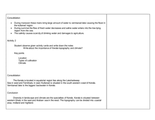 Consolidation 
 During mansoon these rivers bring large amount of water to vembanad lake causing the flood in 
the kuttanad region. 
 During summer the flow of fresh water decreases and saline water enters into the low-lying 
region from the sea. 
 The salinity causes scarcity of drinking water and damages to agriculture. 
Activity 2 
Student observe given activity cards and write down the notes 
Write about the importance of Kerala topography and climate? 
Key points 
Location 
Types of cultivation 
Climate 
Consolidation 
The Kerala is located in equatorial region lies along the Lakshadweep 
Sea in west and Tamilnadu in east. Kuttanad is situated in the south western coast of Kerala. 
Vembanad lake is the biggest backwater in Kerala. 
Conclusion 
Diversity in landscape and climate are the specialties of Kerala. Kerala is situated between 
western Ghats in the east and Arabian sea in the west. The topography can be divided into coastal 
area, midland and highland. 
 
