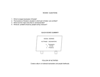 REVIEW QUESTIONS 
1. Which is largest backwater of Kerala? 
2. The locations of Kerala is situated in which part of Indian sub comfiest? 
3. Which are the major rivers flow to vembanad lake? 
4. What are problems faced by people during mansoon? 
BLACK BOARD SUMMARY 
SOCIAL SCIENCE 
KUTTANAD – BACKWATERS 
 Topography 
 Climate 
 Problems 
FOLLOW UP ACTIVITIES 
 
Create a album on kuttanad backwaters and people livelihoods 
