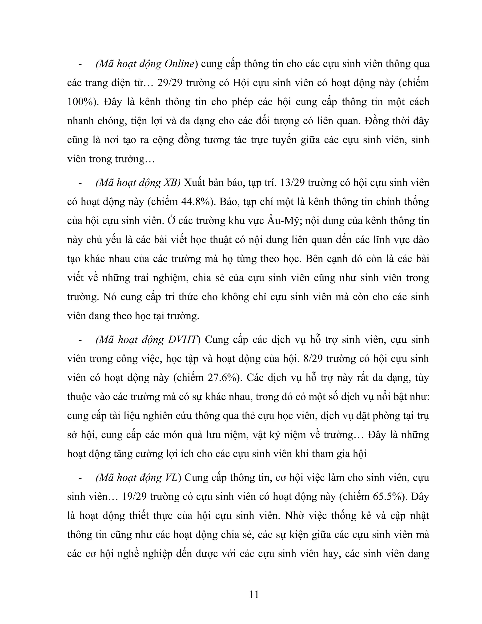 - (Mã hoạt động Online) cung cấp thông tin cho các cựu sinh viên thông qua
các trang điện tử… 29/29 trường có Hội cựu sinh viên có hoạt động này (chiếm
100%). Đây là kênh thông tin cho phép các hội cung cấp thông tin một cách
nhanh chóng, tiện lợi và đa dạng cho các đối tượng có liên quan. Đồng thời đây
cũng là nơi tạo ra cộng đồng tương tác trực tuyến giữa các cựu sinh viên, sinh
viên trong trường…
- (Mã hoạt động XB) Xuất bản báo, tạp trí. 13/29 trường có hội cựu sinh viên
có hoạt động này (chiếm 44.8%). Báo, tạp chí một là kênh thông tin chính thống
của hội cựu sinh viên. Ở các trường khu vực Âu-Mỹ; nội dung của kênh thông tin
này chủ yếu là các bài viết học thuật có nội dung liên quan đến các lĩnh vực đào
tạo khác nhau của các trường mà họ từng theo học. Bên cạnh đó còn là các bài
viết về những trải nghiệm, chia sẻ của cựu sinh viên cũng như sinh viên trong
trường. Nó cung cấp tri thức cho không chỉ cựu sinh viên mà còn cho các sinh
viên đang theo học tại trường.
- (Mã hoạt động DVHT) Cung cấp các dịch vụ hỗ trợ sinh viên, cựu sinh
viên trong công việc, học tập và hoạt động của hội. 8/29 trường có hội cựu sinh
viên có hoạt động này (chiếm 27.6%). Các dịch vụ hỗ trợ này rất đa dạng, tùy
thuộc vào các trường mà có sự khác nhau, trong đó có một số dịch vụ nổi bật như:
cung cấp tài liệu nghiên cứu thông qua thẻ cựu học viên, dịch vụ đặt phòng tại trụ
sở hội, cung cấp các món quà lưu niệm, vật kỷ niệm về trường… Đây là những
hoạt động tăng cường lợi ích cho các cựu sinh viên khi tham gia hội
- (Mã hoạt động VL) Cung cấp thông tin, cơ hội việc làm cho sinh viên, cựu
sinh viên… 19/29 trường có cựu sinh viên có hoạt động này (chiếm 65.5%). Đây
là hoạt động thiết thực của hội cựu sinh viên. Nhờ việc thống kê và cập nhật
thông tin cũng như các hoạt động chia sẻ, các sự kiện giữa các cựu sinh viên mà
các cơ hội nghề nghiệp đến được với các cựu sinh viên hay, các sinh viên đang
11
 