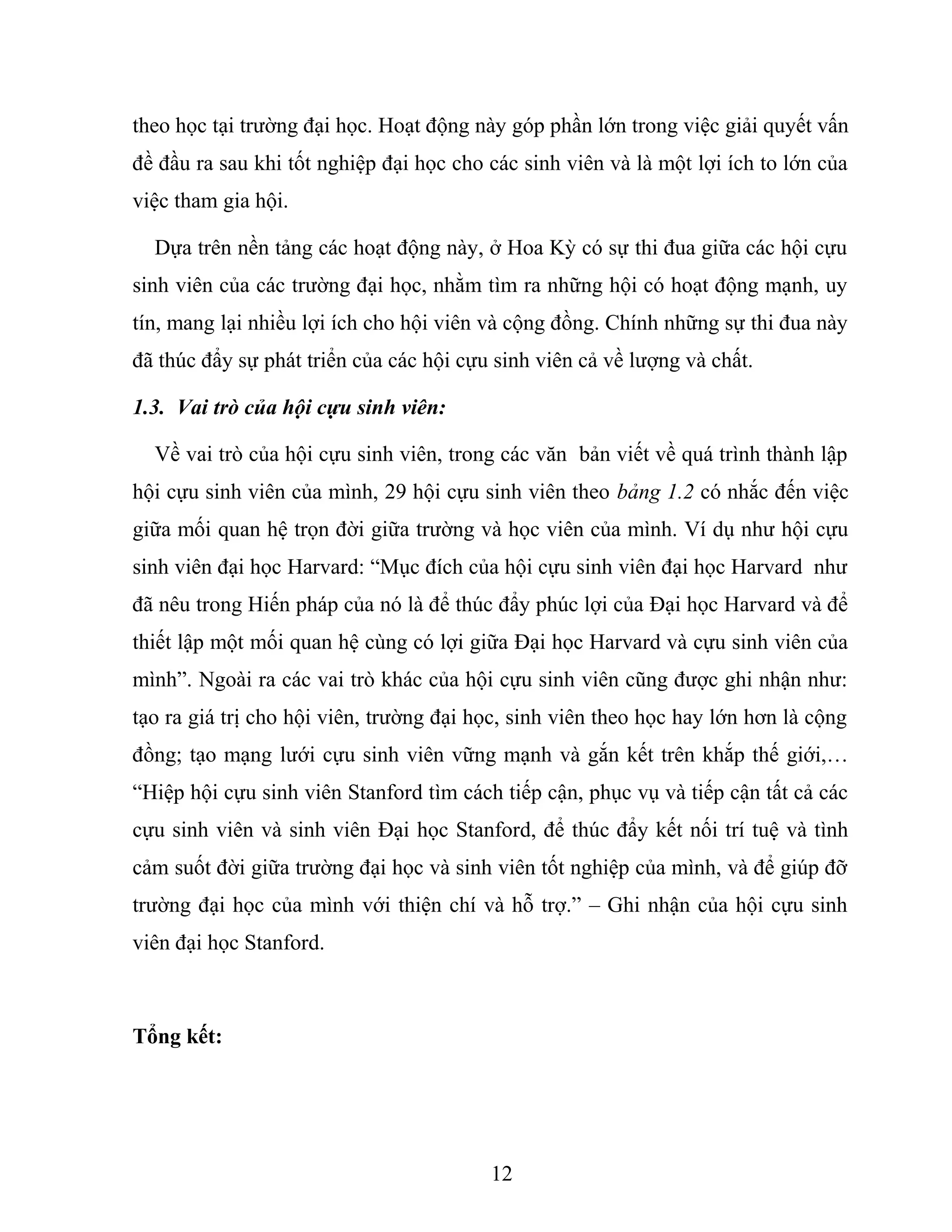theo học tại trường đại học. Hoạt động này góp phần lớn trong việc giải quyết vấn
đề đầu ra sau khi tốt nghiệp đại học cho các sinh viên và là một lợi ích to lớn của
việc tham gia hội.
Dựa trên nền tảng các hoạt động này, ở Hoa Kỳ có sự thi đua giữa các hội cựu
sinh viên của các trường đại học, nhằm tìm ra những hội có hoạt động mạnh, uy
tín, mang lại nhiều lợi ích cho hội viên và cộng đồng. Chính những sự thi đua này
đã thúc đẩy sự phát triển của các hội cựu sinh viên cả về lượng và chất.
1.3. Vai trò của hội cựu sinh viên:
Về vai trò của hội cựu sinh viên, trong các văn bản viết về quá trình thành lập
hội cựu sinh viên của mình, 29 hội cựu sinh viên theo bảng 1.2 có nhắc đến việc
giữa mối quan hệ trọn đời giữa trường và học viên của mình. Ví dụ như hội cựu
sinh viên đại học Harvard: “Mục đích của hội cựu sinh viên đại học Harvard như
đã nêu trong Hiến pháp của nó là để thúc đẩy phúc lợi của Đại học Harvard và để
thiết lập một mối quan hệ cùng có lợi giữa Đại học Harvard và cựu sinh viên của
mình”. Ngoài ra các vai trò khác của hội cựu sinh viên cũng được ghi nhận như:
tạo ra giá trị cho hội viên, trường đại học, sinh viên theo học hay lớn hơn là cộng
đồng; tạo mạng lưới cựu sinh viên vững mạnh và gắn kết trên khắp thế giới,…
“Hiệp hội cựu sinh viên Stanford tìm cách tiếp cận, phục vụ và tiếp cận tất cả các
cựu sinh viên và sinh viên Đại học Stanford, để thúc đẩy kết nối trí tuệ và tình
cảm suốt đời giữa trường đại học và sinh viên tốt nghiệp của mình, và để giúp đỡ
trường đại học của mình với thiện chí và hỗ trợ.” – Ghi nhận của hội cựu sinh
viên đại học Stanford.
Tổng kết:
12
 