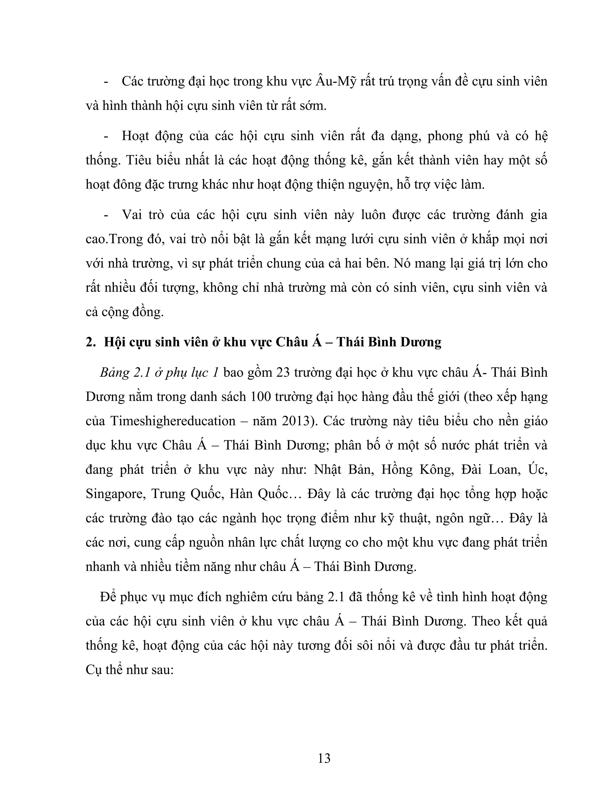- Các trường đại học trong khu vực Âu-Mỹ rất trú trọng vấn đề cựu sinh viên
và hình thành hội cựu sinh viên từ rất sớm.
- Hoạt động của các hội cựu sinh viên rất đa dạng, phong phú và có hệ
thống. Tiêu biểu nhất là các hoạt động thống kê, gắn kết thành viên hay một số
hoạt đông đặc trưng khác như hoạt động thiện nguyện, hỗ trợ việc làm.
- Vai trò của các hội cựu sinh viên này luôn được các trường đánh gia
cao.Trong đó, vai trò nổi bật là gắn kết mạng lưới cựu sinh viên ở khắp mọi nơi
với nhà trường, vì sự phát triển chung của cả hai bên. Nó mang lại giá trị lớn cho
rất nhiều đối tượng, không chỉ nhà trường mà còn có sinh viên, cựu sinh viên và
cả cộng đồng.
2. Hội cựu sinh viên ở khu vực Châu Á – Thái Bình Dương
Bảng 2.1 ở phụ lục 1 bao gồm 23 trường đại học ở khu vực châu Á- Thái Bình
Dương nằm trong danh sách 100 trường đại học hàng đầu thế giới (theo xếp hạng
của Timeshighereducation – năm 2013). Các trường này tiêu biểu cho nền giáo
dục khu vực Châu Á – Thái Bình Dương; phân bố ở một số nước phát triển và
đang phát triển ở khu vực này như: Nhật Bản, Hồng Kông, Đài Loan, Úc,
Singapore, Trung Quốc, Hàn Quốc… Đây là các trường đại học tổng hợp hoặc
các trường đào tạo các ngành học trọng điểm như kỹ thuật, ngôn ngữ… Đây là
các nơi, cung cấp nguồn nhân lực chất lượng co cho một khu vực đang phát triển
nhanh và nhiều tiềm năng như châu Á – Thái Bình Dương.
Để phục vụ mục đích nghiêm cứu bảng 2.1 đã thống kê về tình hình hoạt động
của các hội cựu sinh viên ở khu vực châu Á – Thái Bình Dương. Theo kết quả
thống kê, hoạt động của các hội này tương đối sôi nổi và được đầu tư phát triển.
Cụ thể như sau:
13
 