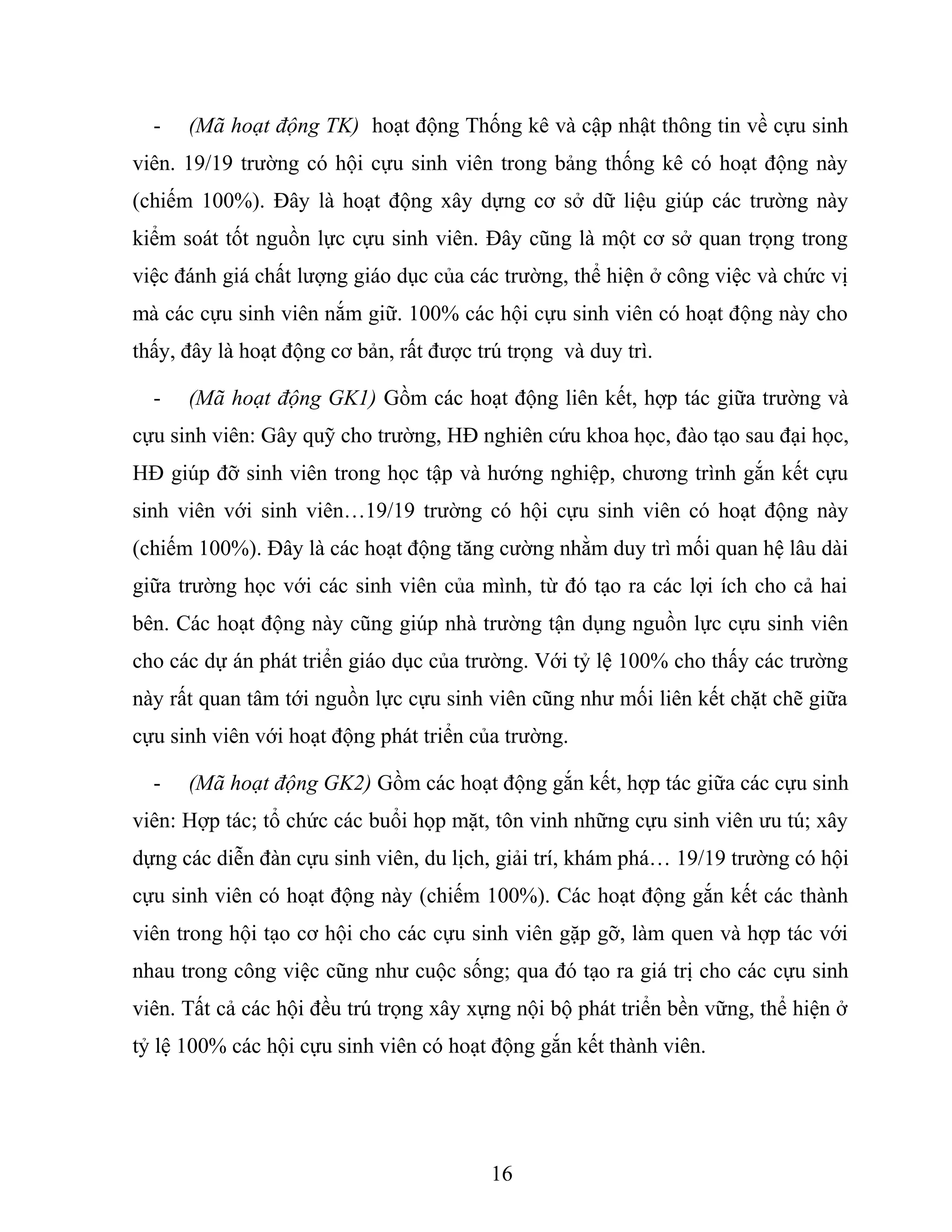 - (Mã hoạt động TK) hoạt động Thống kê và cập nhật thông tin về cựu sinh
viên. 19/19 trường có hội cựu sinh viên trong bảng thống kê có hoạt động này
(chiếm 100%). Đây là hoạt động xây dựng cơ sở dữ liệu giúp các trường này
kiểm soát tốt nguồn lực cựu sinh viên. Đây cũng là một cơ sở quan trọng trong
việc đánh giá chất lượng giáo dục của các trường, thể hiện ở công việc và chức vị
mà các cựu sinh viên nắm giữ. 100% các hội cựu sinh viên có hoạt động này cho
thấy, đây là hoạt động cơ bản, rất được trú trọng và duy trì.
- (Mã hoạt động GK1) Gồm các hoạt động liên kết, hợp tác giữa trường và
cựu sinh viên: Gây quỹ cho trường, HĐ nghiên cứu khoa học, đào tạo sau đại học,
HĐ giúp đỡ sinh viên trong học tập và hướng nghiệp, chương trình gắn kết cựu
sinh viên với sinh viên…19/19 trường có hội cựu sinh viên có hoạt động này
(chiếm 100%). Đây là các hoạt động tăng cường nhằm duy trì mối quan hệ lâu dài
giữa trường học với các sinh viên của mình, từ đó tạo ra các lợi ích cho cả hai
bên. Các hoạt động này cũng giúp nhà trường tận dụng nguồn lực cựu sinh viên
cho các dự án phát triển giáo dục của trường. Với tỷ lệ 100% cho thấy các trường
này rất quan tâm tới nguồn lực cựu sinh viên cũng như mối liên kết chặt chẽ giữa
cựu sinh viên với hoạt động phát triển của trường.
- (Mã hoạt động GK2) Gồm các hoạt động gắn kết, hợp tác giữa các cựu sinh
viên: Hợp tác; tổ chức các buổi họp mặt, tôn vinh những cựu sinh viên ưu tú; xây
dựng các diễn đàn cựu sinh viên, du lịch, giải trí, khám phá… 19/19 trường có hội
cựu sinh viên có hoạt động này (chiếm 100%). Các hoạt động gắn kết các thành
viên trong hội tạo cơ hội cho các cựu sinh viên gặp gỡ, làm quen và hợp tác với
nhau trong công việc cũng như cuộc sống; qua đó tạo ra giá trị cho các cựu sinh
viên. Tất cả các hội đều trú trọng xây xựng nội bộ phát triển bền vững, thể hiện ở
tỷ lệ 100% các hội cựu sinh viên có hoạt động gắn kết thành viên.
16
 