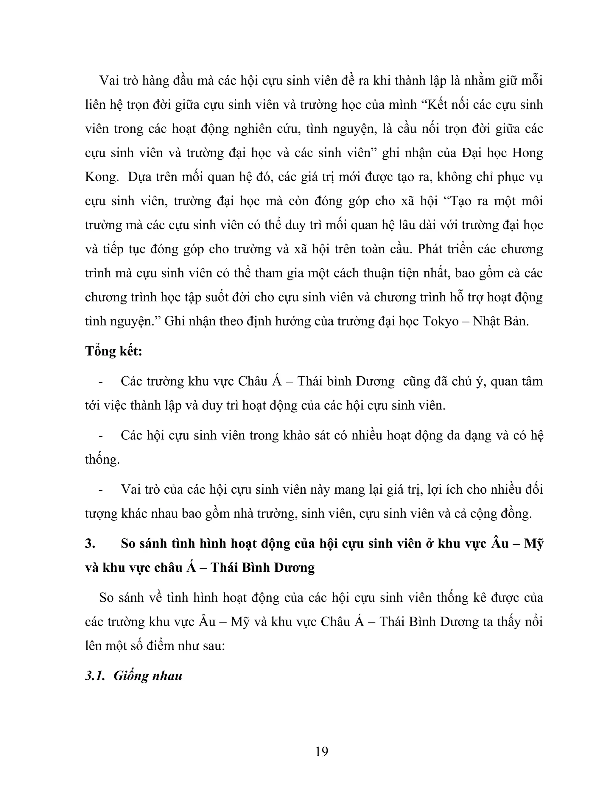 Vai trò hàng đầu mà các hội cựu sinh viên đề ra khi thành lập là nhằm giữ mỗi
liên hệ trọn đời giữa cựu sinh viên và trường học của mình “Kết nối các cựu sinh
viên trong các hoạt động nghiên cứu, tình nguyện, là cầu nối trọn đời giữa các
cựu sinh viên và trường đại học và các sinh viên” ghi nhận của Đại học Hong
Kong. Dựa trên mối quan hệ đó, các giá trị mới được tạo ra, không chỉ phục vụ
cựu sinh viên, trường đại học mà còn đóng góp cho xã hội “Tạo ra một môi
trường mà các cựu sinh viên có thể duy trì mối quan hệ lâu dài với trường đại học
và tiếp tục đóng góp cho trường và xã hội trên toàn cầu. Phát triển các chương
trình mà cựu sinh viên có thể tham gia một cách thuận tiện nhất, bao gồm cả các
chương trình học tập suốt đời cho cựu sinh viên và chương trình hỗ trợ hoạt động
tình nguyện.” Ghi nhận theo định hướng của trường đại học Tokyo – Nhật Bản.
Tổng kết:
- Các trường khu vực Châu Á – Thái bình Dương cũng đã chú ý, quan tâm
tới việc thành lập và duy trì hoạt động của các hội cựu sinh viên.
- Các hội cựu sinh viên trong khảo sát có nhiều hoạt động đa dạng và có hệ
thống.
- Vai trò của các hội cựu sinh viên này mang lại giá trị, lợi ích cho nhiều đối
tượng khác nhau bao gồm nhà trường, sinh viên, cựu sinh viên và cả cộng đồng.
3. So sánh tình hình hoạt động của hội cựu sinh viên ở khu vực Âu – Mỹ
và khu vực châu Á – Thái Bình Dương
So sánh về tình hình hoạt động của các hội cựu sinh viên thống kê được của
các trường khu vực Âu – Mỹ và khu vực Châu Á – Thái Bình Dương ta thấy nổi
lên một số điểm như sau:
3.1. Giống nhau
19
 