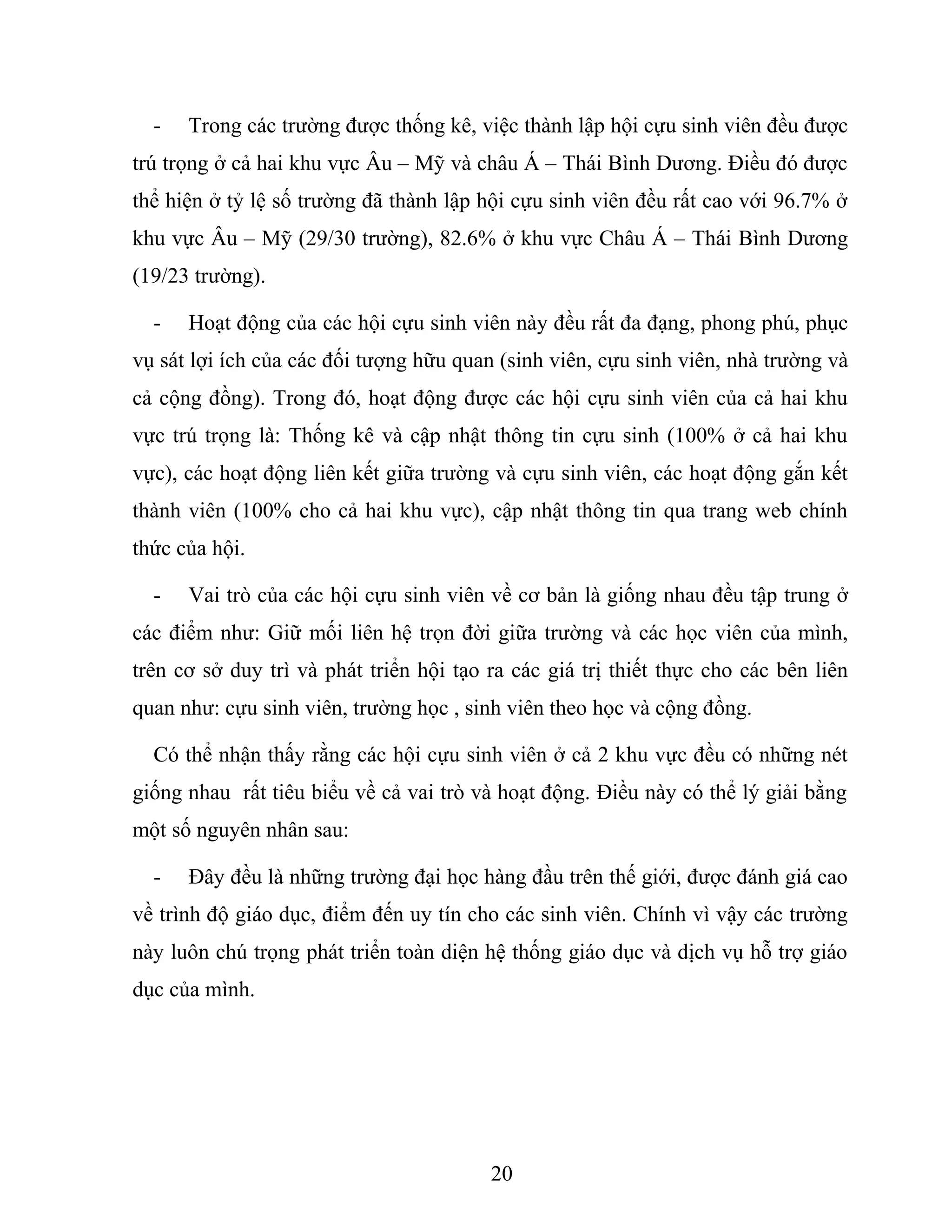 - Trong các trường được thống kê, việc thành lập hội cựu sinh viên đều được
trú trọng ở cả hai khu vực Âu – Mỹ và châu Á – Thái Bình Dương. Điều đó được
thể hiện ở tỷ lệ số trường đã thành lập hội cựu sinh viên đều rất cao với 96.7% ở
khu vực Âu – Mỹ (29/30 trường), 82.6% ở khu vực Châu Á – Thái Bình Dương
(19/23 trường).
- Hoạt động của các hội cựu sinh viên này đều rất đa đạng, phong phú, phục
vụ sát lợi ích của các đối tượng hữu quan (sinh viên, cựu sinh viên, nhà trường và
cả cộng đồng). Trong đó, hoạt động được các hội cựu sinh viên của cả hai khu
vực trú trọng là: Thống kê và cập nhật thông tin cựu sinh (100% ở cả hai khu
vực), các hoạt động liên kết giữa trường và cựu sinh viên, các hoạt động gắn kết
thành viên (100% cho cả hai khu vực), cập nhật thông tin qua trang web chính
thức của hội.
- Vai trò của các hội cựu sinh viên về cơ bản là giống nhau đều tập trung ở
các điểm như: Giữ mối liên hệ trọn đời giữa trường và các học viên của mình,
trên cơ sở duy trì và phát triển hội tạo ra các giá trị thiết thực cho các bên liên
quan như: cựu sinh viên, trường học , sinh viên theo học và cộng đồng.
Có thể nhận thấy rằng các hội cựu sinh viên ở cả 2 khu vực đều có những nét
giống nhau rất tiêu biểu về cả vai trò và hoạt động. Điều này có thể lý giải bằng
một số nguyên nhân sau:
- Đây đều là những trường đại học hàng đầu trên thế giới, được đánh giá cao
về trình độ giáo dục, điểm đến uy tín cho các sinh viên. Chính vì vậy các trường
này luôn chú trọng phát triển toàn diện hệ thống giáo dục và dịch vụ hỗ trợ giáo
dục của mình.
20
 