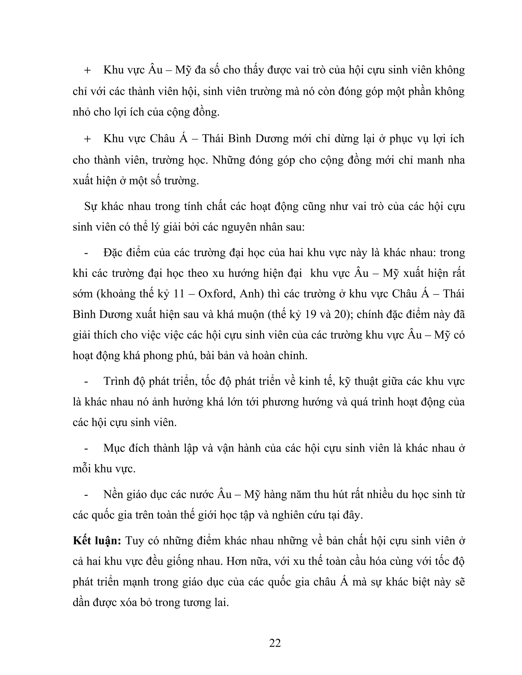 + Khu vực Âu – Mỹ đa số cho thấy được vai trò của hội cựu sinh viên không
chỉ với các thành viên hội, sinh viên trường mà nó còn đóng góp một phần không
nhỏ cho lợi ích của cộng đồng.
+ Khu vực Châu Á – Thái Bình Dương mới chỉ dừng lại ở phục vụ lợi ích
cho thành viên, trường học. Những đóng góp cho cộng đồng mới chỉ manh nha
xuất hiện ở một số trường.
Sự khác nhau trong tính chất các hoạt động cũng như vai trò của các hội cựu
sinh viên có thể lý giải bởi các nguyên nhân sau:
- Đặc điểm của các trường đại học của hai khu vực này là khác nhau: trong
khi các trường đại học theo xu hướng hiện đại khu vực Âu – Mỹ xuất hiện rất
sớm (khoảng thế kỷ 11 – Oxford, Anh) thì các trường ở khu vực Châu Á – Thái
Bình Dương xuất hiện sau và khá muộn (thế kỷ 19 và 20); chính đặc điểm này đã
giải thích cho việc việc các hội cựu sinh viên của các trường khu vực Âu – Mỹ có
hoạt động khá phong phú, bài bản và hoàn chỉnh.
- Trình độ phát triển, tốc độ phát triển về kinh tế, kỹ thuật giữa các khu vực
là khác nhau nó ảnh hưởng khá lớn tới phương hướng và quá trình hoạt động của
các hội cựu sinh viên.
- Mục đích thành lập và vận hành của các hội cựu sinh viên là khác nhau ở
mỗi khu vực.
- Nền giáo dục các nước Âu – Mỹ hàng năm thu hút rất nhiều du học sinh từ
các quốc gia trên toàn thế giới học tập và nghiên cứu tại đây.
Kết luận: Tuy có những điểm khác nhau những về bản chất hội cựu sinh viên ở
cả hai khu vực đều giống nhau. Hơn nữa, với xu thế toàn cầu hóa cùng với tốc độ
phát triển mạnh trong giáo dục của các quốc gia châu Á mà sự khác biệt này sẽ
dần được xóa bỏ trong tương lai.
22
 