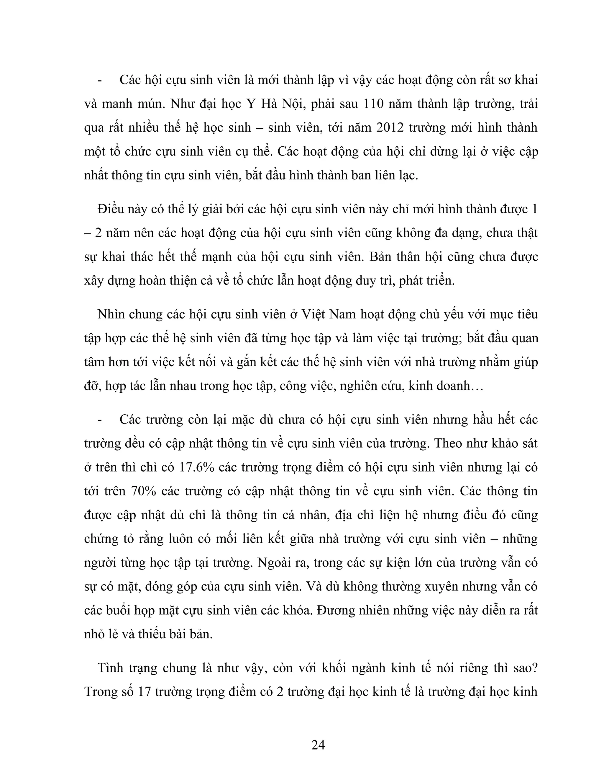 - Các hội cựu sinh viên là mới thành lập vì vậy các hoạt động còn rất sơ khai
và manh mún. Như đại học Y Hà Nội, phải sau 110 năm thành lập trường, trải
qua rất nhiều thế hệ học sinh – sinh viên, tới năm 2012 trường mới hình thành
một tổ chức cựu sinh viên cụ thể. Các hoạt động của hội chỉ dừng lại ở việc cập
nhất thông tin cựu sinh viên, bắt đầu hình thành ban liên lạc.
Điều này có thể lý giải bởi các hội cựu sinh viên này chỉ mới hình thành được 1
– 2 năm nên các hoạt động của hội cựu sinh viên cũng không đa dạng, chưa thật
sự khai thác hết thế mạnh của hội cựu sinh viên. Bản thân hội cũng chưa được
xây dựng hoàn thiện cả về tổ chức lẫn hoạt động duy trì, phát triển.
Nhìn chung các hội cựu sinh viên ở Việt Nam hoạt động chủ yếu với mục tiêu
tập hợp các thế hệ sinh viên đã từng học tập và làm việc tại trường; bắt đầu quan
tâm hơn tới việc kết nối và gắn kết các thế hệ sinh viên với nhà trường nhằm giúp
đỡ, hợp tác lẫn nhau trong học tập, công việc, nghiên cứu, kinh doanh…
- Các trường còn lại mặc dù chưa có hội cựu sinh viên nhưng hầu hết các
trường đều có cập nhật thông tin về cựu sinh viên của trường. Theo như khảo sát
ở trên thì chỉ có 17.6% các trường trọng điểm có hội cựu sinh viên nhưng lại có
tới trên 70% các trường có cập nhật thông tin về cựu sinh viên. Các thông tin
được cập nhật dù chỉ là thông tin cá nhân, địa chỉ liện hệ nhưng điều đó cũng
chứng tỏ rằng luôn có mối liên kết giữa nhà trường với cựu sinh viên – những
người từng học tập tại trường. Ngoài ra, trong các sự kiện lớn của trường vẫn có
sự có mặt, đóng góp của cựu sinh viên. Và dù không thường xuyên nhưng vẫn có
các buổi họp mặt cựu sinh viên các khóa. Đương nhiên những việc này diễn ra rất
nhỏ lẻ và thiếu bài bản.
Tình trạng chung là như vậy, còn với khối ngành kinh tế nói riêng thì sao?
Trong số 17 trường trọng điểm có 2 trường đại học kinh tế là trường đại học kinh
24
 