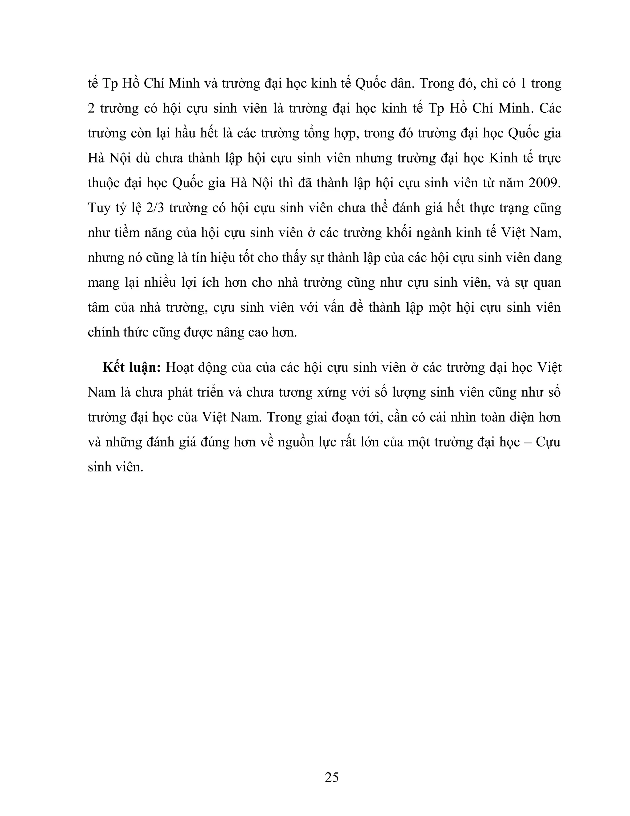tế Tp Hồ Chí Minh và trường đại học kinh tế Quốc dân. Trong đó, chỉ có 1 trong
2 trường có hội cựu sinh viên là trường đại học kinh tế Tp Hồ Chí Minh. Các
trường còn lại hầu hết là các trường tổng hợp, trong đó trường đại học Quốc gia
Hà Nội dù chưa thành lập hội cựu sinh viên nhưng trường đại học Kinh tế trực
thuộc đại học Quốc gia Hà Nội thì đã thành lập hội cựu sinh viên từ năm 2009.
Tuy tỷ lệ 2/3 trường có hội cựu sinh viên chưa thể đánh giá hết thực trạng cũng
như tiềm năng của hội cựu sinh viên ở các trường khối ngành kinh tế Việt Nam,
nhưng nó cũng là tín hiệu tốt cho thấy sự thành lập của các hội cựu sinh viên đang
mang lại nhiều lợi ích hơn cho nhà trường cũng như cựu sinh viên, và sự quan
tâm của nhà trường, cựu sinh viên với vấn đề thành lập một hội cựu sinh viên
chính thức cũng được nâng cao hơn.
Kết luận: Hoạt động của của các hội cựu sinh viên ở các trường đại học Việt
Nam là chưa phát triển và chưa tương xứng với số lượng sinh viên cũng như số
trường đại học của Việt Nam. Trong giai đoạn tới, cần có cái nhìn toàn diện hơn
và những đánh giá đúng hơn về nguồn lực rất lớn của một trường đại học – Cựu
sinh viên.
25
 