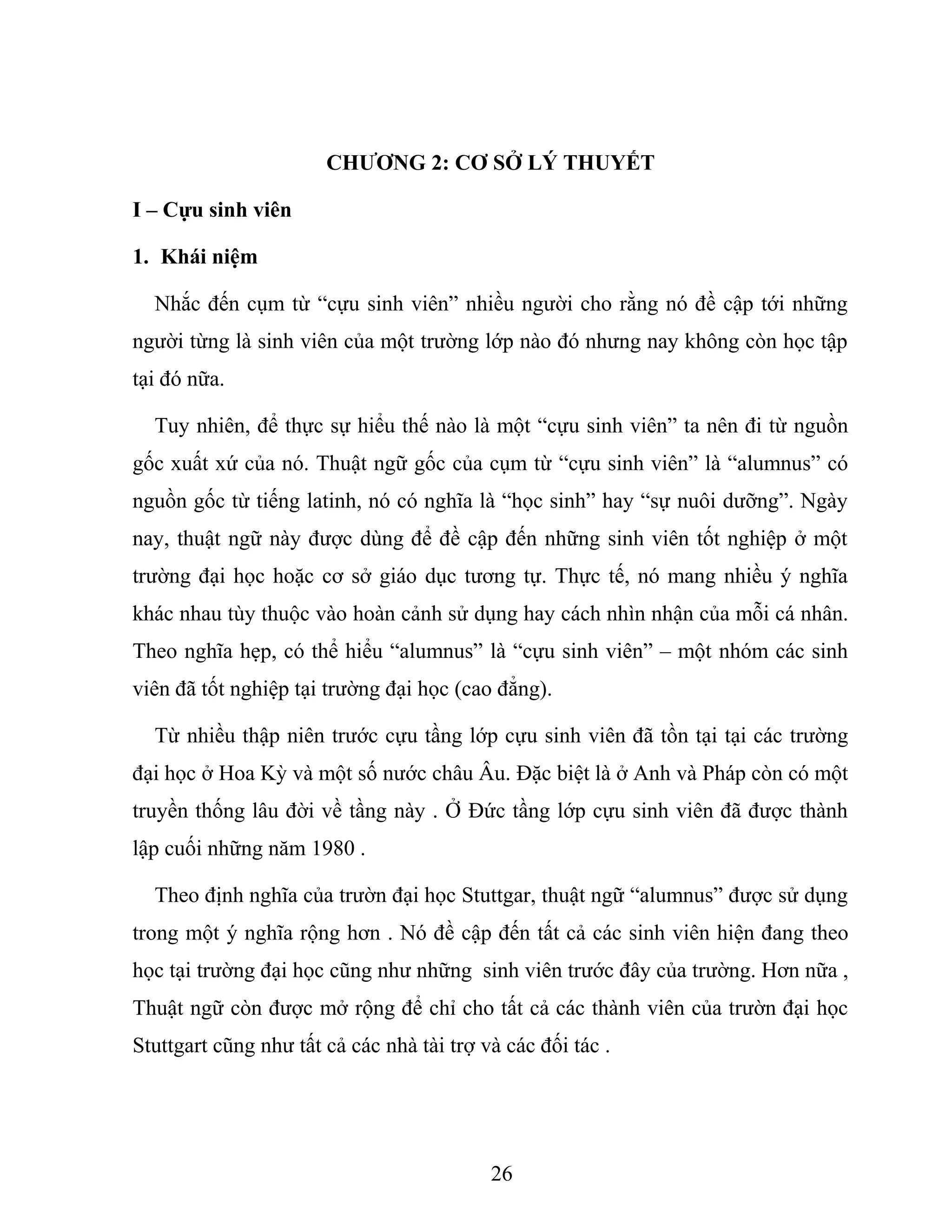 CHƯƠNG 2: CƠ SỞ LÝ THUYẾT
I – Cựu sinh viên
1. Khái niệm
Nhắc đến cụm từ “cựu sinh viên” nhiều người cho rằng nó đề cập tới những
người từng là sinh viên của một trường lớp nào đó nhưng nay không còn học tập
tại đó nữa.
Tuy nhiên, để thực sự hiểu thế nào là một “cựu sinh viên” ta nên đi từ nguồn
gốc xuất xứ của nó. Thuật ngữ gốc của cụm từ “cựu sinh viên” là “alumnus” có
nguồn gốc từ tiếng latinh, nó có nghĩa là “học sinh” hay “sự nuôi dưỡng”. Ngày
nay, thuật ngữ này được dùng để đề cập đến những sinh viên tốt nghiệp ở một
trường đại học hoặc cơ sở giáo dục tương tự. Thực tế, nó mang nhiều ý nghĩa
khác nhau tùy thuộc vào hoàn cảnh sử dụng hay cách nhìn nhận của mỗi cá nhân.
Theo nghĩa hẹp, có thể hiểu “alumnus” là “cựu sinh viên” – một nhóm các sinh
viên đã tốt nghiệp tại trường đại học (cao đẳng).
Từ nhiều thập niên trước cựu tầng lớp cựu sinh viên đã tồn tại tại các trường
đại học ở Hoa Kỳ và một số nước châu Âu. Đặc biệt là ở Anh và Pháp còn có một
truyền thống lâu đời về tầng này . Ở Đức tầng lớp cựu sinh viên đã được thành
lập cuối những năm 1980 .
Theo định nghĩa của trườn đại học Stuttgar, thuật ngữ “alumnus” được sử dụng
trong một ý nghĩa rộng hơn . Nó đề cập đến tất cả các sinh viên hiện đang theo
học tại trường đại học cũng như những sinh viên trước đây của trường. Hơn nữa ,
Thuật ngữ còn được mở rộng để chỉ cho tất cả các thành viên của trườn đại học
Stuttgart cũng như tất cả các nhà tài trợ và các đối tác .
26
 