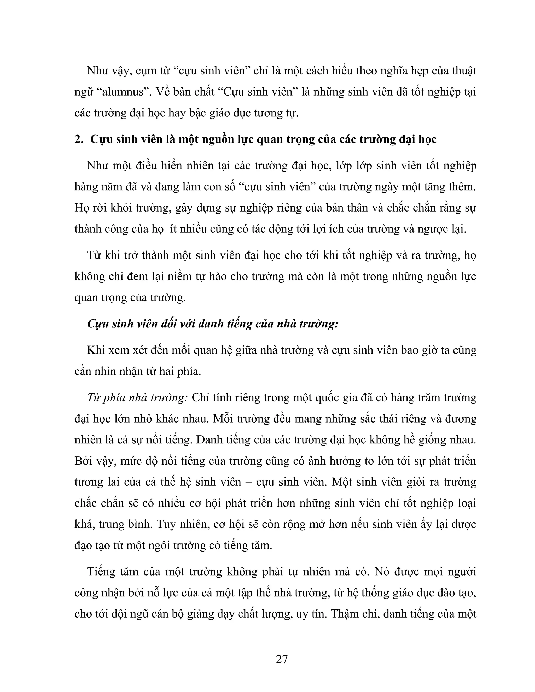 Như vậy, cụm từ “cựu sinh viên” chỉ là một cách hiểu theo nghĩa hẹp của thuật
ngữ “alumnus”. Về bản chất “Cựu sinh viên” là những sinh viên đã tốt nghiệp tại
các trường đại học hay bậc giáo dục tương tự.
2. Cựu sinh viên là một nguồn lực quan trọng của các trường đại học
Như một điều hiển nhiên tại các trường đại học, lớp lớp sinh viên tốt nghiệp
hàng năm đã và đang làm con số “cựu sinh viên” của trường ngày một tăng thêm.
Họ rời khỏi trường, gây dựng sự nghiệp riêng của bản thân và chắc chắn rằng sự
thành công của họ ít nhiều cũng có tác động tới lợi ích của trường và ngược lại.
Từ khi trở thành một sinh viên đại học cho tới khi tốt nghiệp và ra trường, họ
không chỉ đem lại niềm tự hào cho trường mà còn là một trong những nguồn lực
quan trọng của trường.
Cựu sinh viên đối với danh tiếng của nhà trường:
Khi xem xét đến mối quan hệ giữa nhà trường và cựu sinh viên bao giờ ta cũng
cần nhìn nhận từ hai phía.
Từ phía nhà trường: Chỉ tính riêng trong một quốc gia đã có hàng trăm trường
đại học lớn nhỏ khác nhau. Mỗi trường đều mang những sắc thái riêng và đương
nhiên là cả sự nổi tiếng. Danh tiếng của các trường đại học không hề giống nhau.
Bởi vậy, mức độ nối tiếng của trường cũng có ảnh hưởng to lớn tới sự phát triển
tương lai của cả thế hệ sinh viên – cựu sinh viên. Một sinh viên giỏi ra trường
chắc chắn sẽ có nhiều cơ hội phát triển hơn những sinh viên chỉ tốt nghiệp loại
khá, trung bình. Tuy nhiên, cơ hội sẽ còn rộng mở hơn nếu sinh viên ấy lại được
đạo tạo từ một ngôi trường có tiếng tăm.
Tiếng tăm của một trường không phải tự nhiên mà có. Nó được mọi người
công nhận bởi nỗ lực của cả một tập thể nhà trường, từ hệ thống giáo dục đào tạo,
cho tới đội ngũ cán bộ giảng dạy chất lượng, uy tín. Thậm chí, danh tiếng của một
27
 