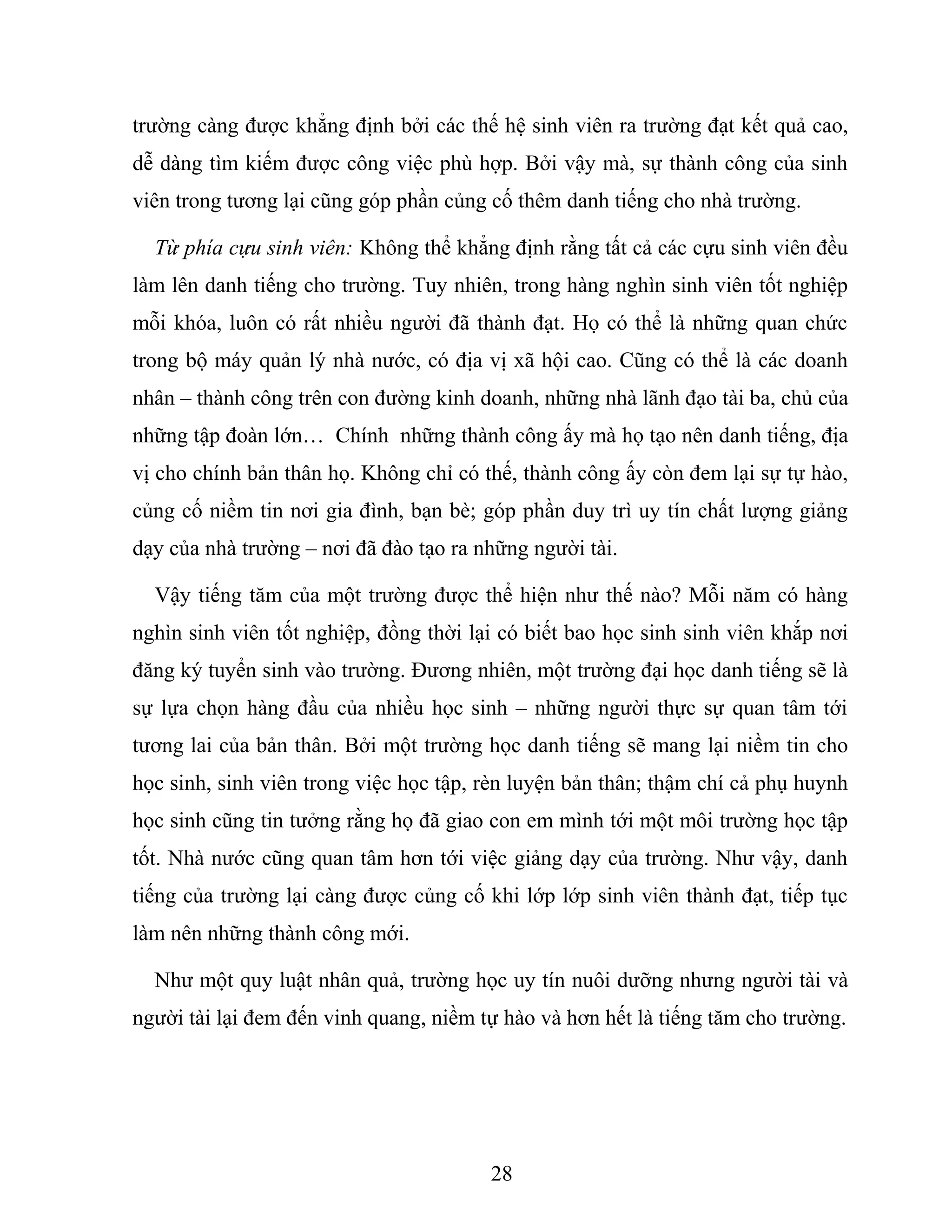 trường càng được khẳng định bởi các thế hệ sinh viên ra trường đạt kết quả cao,
dễ dàng tìm kiếm được công việc phù hợp. Bởi vậy mà, sự thành công của sinh
viên trong tương lại cũng góp phần củng cố thêm danh tiếng cho nhà trường.
Từ phía cựu sinh viên: Không thể khẳng định rằng tất cả các cựu sinh viên đều
làm lên danh tiếng cho trường. Tuy nhiên, trong hàng nghìn sinh viên tốt nghiệp
mỗi khóa, luôn có rất nhiều người đã thành đạt. Họ có thể là những quan chức
trong bộ máy quản lý nhà nước, có địa vị xã hội cao. Cũng có thể là các doanh
nhân – thành công trên con đường kinh doanh, những nhà lãnh đạo tài ba, chủ của
những tập đoàn lớn… Chính những thành công ấy mà họ tạo nên danh tiếng, địa
vị cho chính bản thân họ. Không chỉ có thế, thành công ấy còn đem lại sự tự hào,
củng cố niềm tin nơi gia đình, bạn bè; góp phần duy trì uy tín chất lượng giảng
dạy của nhà trường – nơi đã đào tạo ra những người tài.
Vậy tiếng tăm của một trường được thể hiện như thế nào? Mỗi năm có hàng
nghìn sinh viên tốt nghiệp, đồng thời lại có biết bao học sinh sinh viên khắp nơi
đăng ký tuyển sinh vào trường. Đương nhiên, một trường đại học danh tiếng sẽ là
sự lựa chọn hàng đầu của nhiều học sinh – những người thực sự quan tâm tới
tương lai của bản thân. Bởi một trường học danh tiếng sẽ mang lại niềm tin cho
học sinh, sinh viên trong việc học tập, rèn luyện bản thân; thậm chí cả phụ huynh
học sinh cũng tin tưởng rằng họ đã giao con em mình tới một môi trường học tập
tốt. Nhà nước cũng quan tâm hơn tới việc giảng dạy của trường. Như vậy, danh
tiếng của trường lại càng được củng cố khi lớp lớp sinh viên thành đạt, tiếp tục
làm nên những thành công mới.
Như một quy luật nhân quả, trường học uy tín nuôi dưỡng nhưng người tài và
người tài lại đem đến vinh quang, niềm tự hào và hơn hết là tiếng tăm cho trường.
28
 