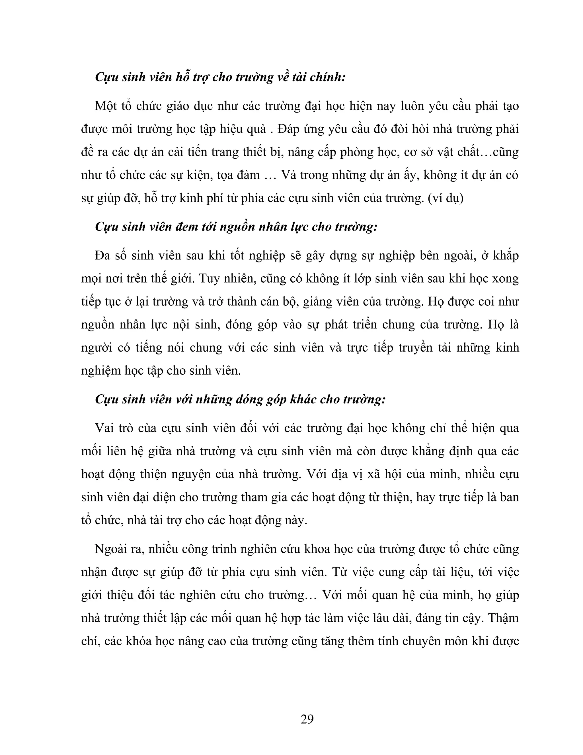 Cựu sinh viên hỗ trợ cho trường về tài chính:
Một tổ chức giáo dục như các trường đại học hiện nay luôn yêu cầu phải tạo
được môi trường học tập hiệu quả . Đáp ứng yêu cầu đó đòi hỏi nhà trường phải
đề ra các dự án cải tiến trang thiết bị, nâng cấp phòng học, cơ sở vật chất…cũng
như tổ chức các sự kiện, tọa đàm … Và trong những dự án ấy, không ít dự án có
sự giúp đỡ, hỗ trợ kinh phí từ phía các cựu sinh viên của trường. (ví dụ)
Cựu sinh viên đem tới nguồn nhân lực cho trường:
Đa số sinh viên sau khi tốt nghiệp sẽ gây dựng sự nghiệp bên ngoài, ở khắp
mọi nơi trên thế giới. Tuy nhiên, cũng có không ít lớp sinh viên sau khi học xong
tiếp tục ở lại trường và trở thành cán bộ, giảng viên của trường. Họ được coi như
nguồn nhân lực nội sinh, đóng góp vào sự phát triển chung của trường. Họ là
người có tiếng nói chung với các sinh viên và trực tiếp truyền tải những kinh
nghiệm học tập cho sinh viên.
Cựu sinh viên với những đóng góp khác cho trường:
Vai trò của cựu sinh viên đối với các trường đại học không chỉ thể hiện qua
mối liên hệ giữa nhà trường và cựu sinh viên mà còn được khẳng định qua các
hoạt động thiện nguyện của nhà trường. Với địa vị xã hội của mình, nhiều cựu
sinh viên đại diện cho trường tham gia các hoạt động từ thiện, hay trực tiếp là ban
tổ chức, nhà tài trợ cho các hoạt động này.
Ngoài ra, nhiều công trình nghiên cứu khoa học của trường được tổ chức cũng
nhận được sự giúp đỡ từ phía cựu sinh viên. Từ việc cung cấp tài liệu, tới việc
giới thiệu đối tác nghiên cứu cho trường… Với mối quan hệ của mình, họ giúp
nhà trường thiết lập các mối quan hệ hợp tác làm việc lâu dài, đáng tin cậy. Thậm
chí, các khóa học nâng cao của trường cũng tăng thêm tính chuyên môn khi được
29
 