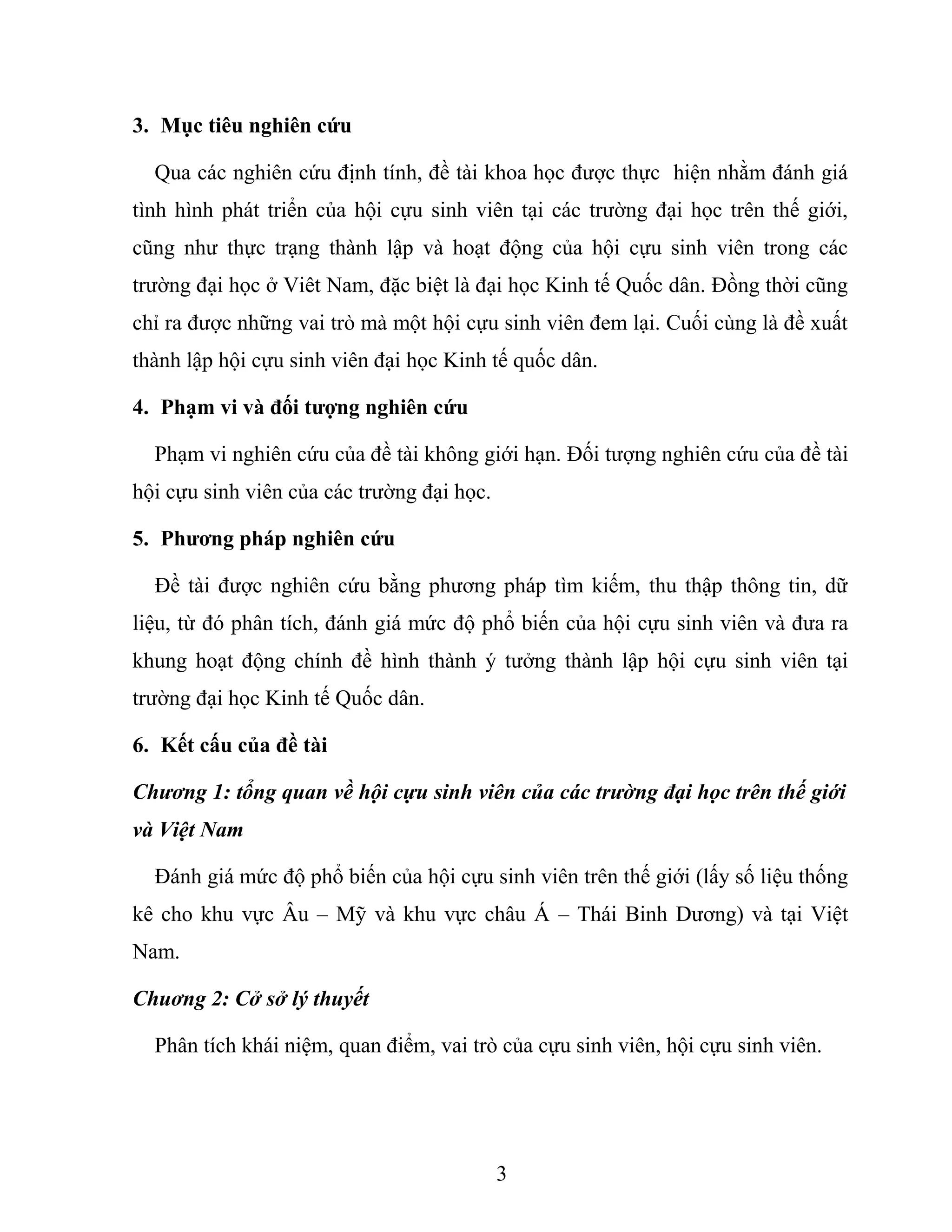 3. Mục tiêu nghiên cứu
Qua các nghiên cứu định tính, đề tài khoa học được thực hiện nhằm đánh giá
tình hình phát triển của hội cựu sinh viên tại các trường đại học trên thế giới,
cũng như thực trạng thành lập và hoạt động của hội cựu sinh viên trong các
trường đại học ở Viêt Nam, đặc biệt là đại học Kinh tế Quốc dân. Đồng thời cũng
chỉ ra được những vai trò mà một hội cựu sinh viên đem lại. Cuối cùng là đề xuất
thành lập hội cựu sinh viên đại học Kinh tế quốc dân.
4. Phạm vi và đối tượng nghiên cứu
Phạm vi nghiên cứu của đề tài không giới hạn. Đối tượng nghiên cứu của đề tài
hội cựu sinh viên của các trường đại học.
5. Phương pháp nghiên cứu
Đề tài được nghiên cứu bằng phương pháp tìm kiếm, thu thập thông tin, dữ
liệu, từ đó phân tích, đánh giá mức độ phổ biến của hội cựu sinh viên và đưa ra
khung hoạt động chính đề hình thành ý tưởng thành lập hội cựu sinh viên tại
trường đại học Kinh tế Quốc dân.
6. Kết cấu của đề tài
Chương 1: tổng quan về hội cựu sinh viên của các trường đại học trên thế giới
và Việt Nam
Đánh giá mức độ phổ biến của hội cựu sinh viên trên thế giới (lấy số liệu thống
kê cho khu vực Âu – Mỹ và khu vực châu Á – Thái Binh Dương) và tại Việt
Nam.
Chuơng 2: Cở sở lý thuyết
Phân tích khái niệm, quan điểm, vai trò của cựu sinh viên, hội cựu sinh viên.
3
 