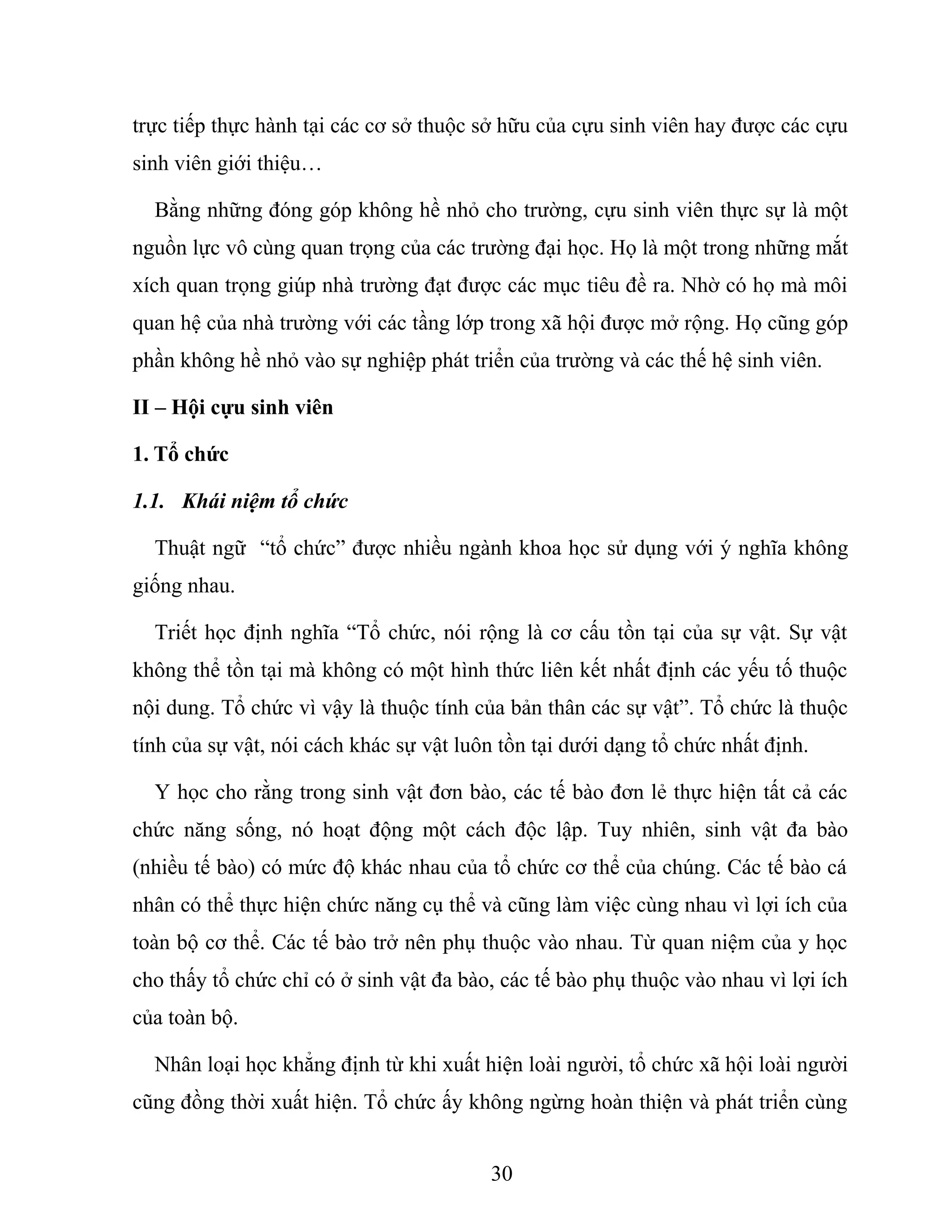trực tiếp thực hành tại các cơ sở thuộc sở hữu của cựu sinh viên hay được các cựu
sinh viên giới thiệu…
Bằng những đóng góp không hề nhỏ cho trường, cựu sinh viên thực sự là một
nguồn lực vô cùng quan trọng của các trường đại học. Họ là một trong những mắt
xích quan trọng giúp nhà trường đạt được các mục tiêu đề ra. Nhờ có họ mà môi
quan hệ của nhà trường với các tầng lớp trong xã hội được mở rộng. Họ cũng góp
phần không hề nhỏ vào sự nghiệp phát triển của trường và các thế hệ sinh viên.
II – Hội cựu sinh viên
1. Tổ chức
1.1. Khái niệm tổ chức
Thuật ngữ “tổ chức” được nhiều ngành khoa học sử dụng với ý nghĩa không
giống nhau.
Triết học định nghĩa “Tổ chức, nói rộng là cơ cấu tồn tại của sự vật. Sự vật
không thể tồn tại mà không có một hình thức liên kết nhất định các yếu tố thuộc
nội dung. Tổ chức vì vậy là thuộc tính của bản thân các sự vật”. Tổ chức là thuộc
tính của sự vật, nói cách khác sự vật luôn tồn tại dưới dạng tổ chức nhất định.
Y học cho rằng trong sinh vật đơn bào, các tế bào đơn lẻ thực hiện tất cả các
chức năng sống, nó hoạt động một cách độc lập. Tuy nhiên, sinh vật đa bào
(nhiều tế bào) có mức độ khác nhau của tổ chức cơ thể của chúng. Các tế bào cá
nhân có thể thực hiện chức năng cụ thể và cũng làm việc cùng nhau vì lợi ích của
toàn bộ cơ thể. Các tế bào trở nên phụ thuộc vào nhau. Từ quan niệm của y học
cho thấy tổ chức chỉ có ở sinh vật đa bào, các tế bào phụ thuộc vào nhau vì lợi ích
của toàn bộ.
Nhân loại học khẳng định từ khi xuất hiện loài người, tổ chức xã hội loài người
cũng đồng thời xuất hiện. Tổ chức ấy không ngừng hoàn thiện và phát triển cùng
30
 