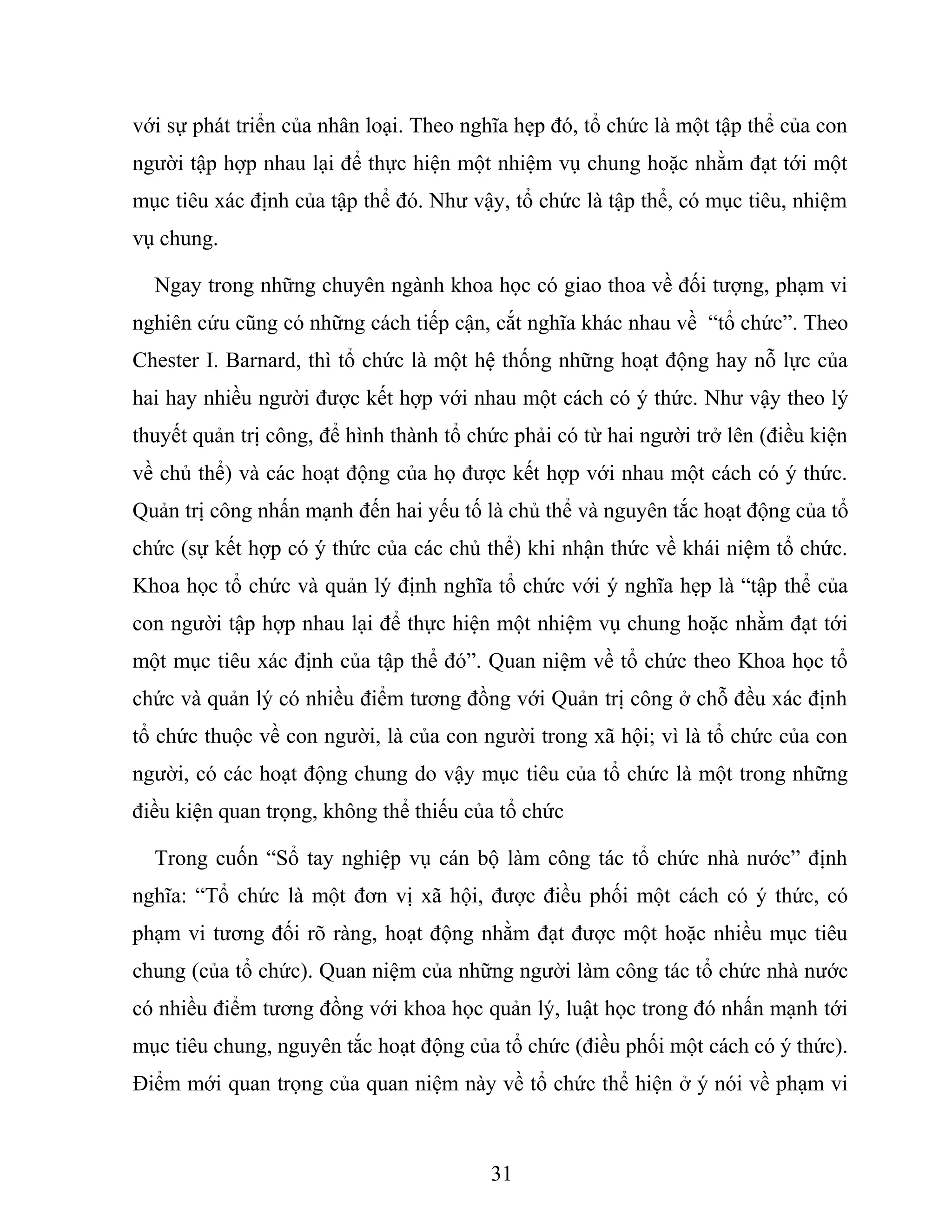 với sự phát triển của nhân loại. Theo nghĩa hẹp đó, tổ chức là một tập thể của con
người tập hợp nhau lại để thực hiện một nhiệm vụ chung hoặc nhằm đạt tới một
mục tiêu xác định của tập thể đó. Như vậy, tổ chức là tập thể, có mục tiêu, nhiệm
vụ chung.
Ngay trong những chuyên ngành khoa học có giao thoa về đối tượng, phạm vi
nghiên cứu cũng có những cách tiếp cận, cắt nghĩa khác nhau về “tổ chức”. Theo
Chester I. Barnard, thì tổ chức là một hệ thống những hoạt động hay nỗ lực của
hai hay nhiều người được kết hợp với nhau một cách có ý thức. Như vậy theo lý
thuyết quản trị công, để hình thành tổ chức phải có từ hai người trở lên (điều kiện
về chủ thể) và các hoạt động của họ được kết hợp với nhau một cách có ý thức.
Quản trị công nhấn mạnh đến hai yếu tố là chủ thể và nguyên tắc hoạt động của tổ
chức (sự kết hợp có ý thức của các chủ thể) khi nhận thức về khái niệm tổ chức.
Khoa học tổ chức và quản lý định nghĩa tổ chức với ý nghĩa hẹp là “tập thể của
con người tập hợp nhau lại để thực hiện một nhiệm vụ chung hoặc nhằm đạt tới
một mục tiêu xác định của tập thể đó”. Quan niệm về tổ chức theo Khoa học tổ
chức và quản lý có nhiều điểm tương đồng với Quản trị công ở chỗ đều xác định
tổ chức thuộc về con người, là của con người trong xã hội; vì là tổ chức của con
người, có các hoạt động chung do vậy mục tiêu của tổ chức là một trong những
điều kiện quan trọng, không thể thiếu của tổ chức
Trong cuốn “Sổ tay nghiệp vụ cán bộ làm công tác tổ chức nhà nước” định
nghĩa: “Tổ chức là một đơn vị xã hội, được điều phối một cách có ý thức, có
phạm vi tương đối rõ ràng, hoạt động nhằm đạt được một hoặc nhiều mục tiêu
chung (của tổ chức). Quan niệm của những người làm công tác tổ chức nhà nước
có nhiều điểm tương đồng với khoa học quản lý, luật học trong đó nhấn mạnh tới
mục tiêu chung, nguyên tắc hoạt động của tổ chức (điều phối một cách có ý thức).
Điểm mới quan trọng của quan niệm này về tổ chức thể hiện ở ý nói về phạm vi
31
 