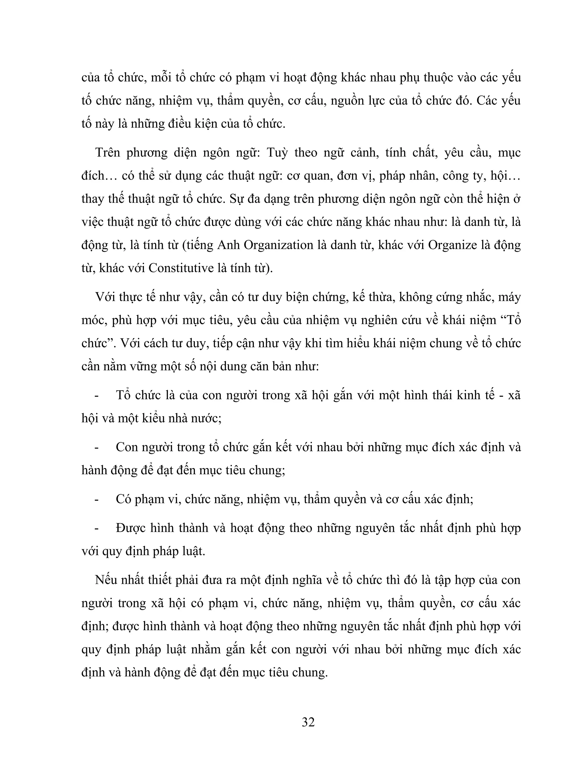 của tổ chức, mỗi tổ chức có phạm vi hoạt động khác nhau phụ thuộc vào các yếu
tố chức năng, nhiệm vụ, thẩm quyền, cơ cấu, nguồn lực của tổ chức đó. Các yếu
tố này là những điều kiện của tổ chức.
Trên phương diện ngôn ngữ: Tuỳ theo ngữ cảnh, tính chất, yêu cầu, mục
đích… có thể sử dụng các thuật ngữ: cơ quan, đơn vị, pháp nhân, công ty, hội…
thay thế thuật ngữ tổ chức. Sự đa dạng trên phương diện ngôn ngữ còn thể hiện ở
việc thuật ngữ tổ chức được dùng với các chức năng khác nhau như: là danh từ, là
động từ, là tính từ (tiếng Anh Organization là danh từ, khác với Organize là động
từ, khác với Constitutive là tính từ).
Với thực tế như vậy, cần có tư duy biện chứng, kế thừa, không cứng nhắc, máy
móc, phù hợp với mục tiêu, yêu cầu của nhiệm vụ nghiên cứu về khái niệm “Tổ
chức”. Với cách tư duy, tiếp cận như vậy khi tìm hiểu khái niệm chung về tổ chức
cần nằm vững một số nội dung căn bản như:
- Tổ chức là của con người trong xã hội gắn với một hình thái kinh tế - xã
hội và một kiểu nhà nước;
- Con người trong tổ chức gắn kết với nhau bởi những mục đích xác định và
hành động để đạt đến mục tiêu chung;
- Có phạm vi, chức năng, nhiệm vụ, thẩm quyền và cơ cấu xác định;
- Được hình thành và hoạt động theo những nguyên tắc nhất định phù hợp
với quy định pháp luật.
Nếu nhất thiết phải đưa ra một định nghĩa về tổ chức thì đó là tập hợp của con
người trong xã hội có phạm vi, chức năng, nhiệm vụ, thẩm quyền, cơ cấu xác
định; được hình thành và hoạt động theo những nguyên tắc nhất định phù hợp với
quy định pháp luật nhằm gắn kết con người với nhau bởi những mục đích xác
định và hành động để đạt đến mục tiêu chung.
32
 