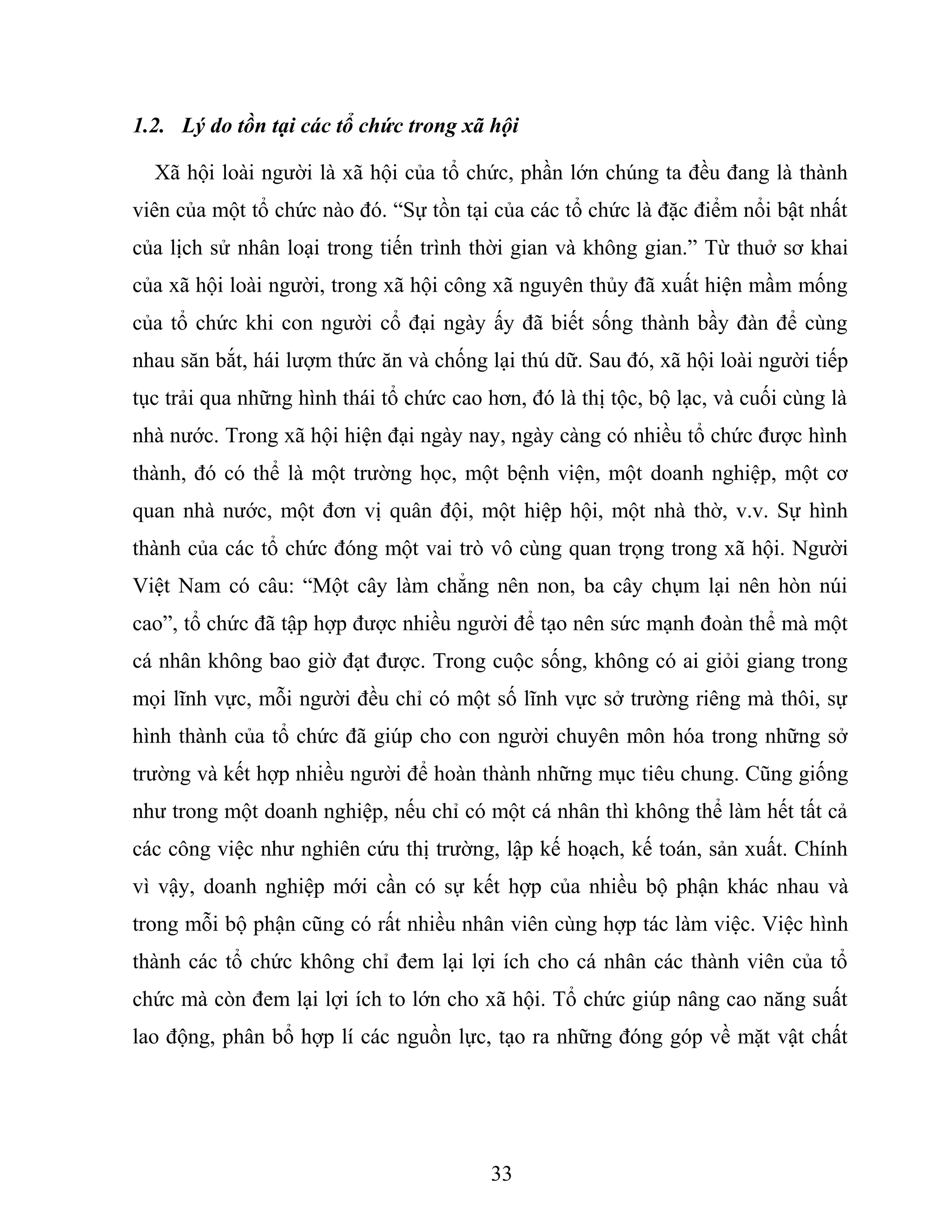 1.2. Lý do tồn tại các tổ chức trong xã hội
Xã hội loài người là xã hội của tổ chức, phần lớn chúng ta đều đang là thành
viên của một tổ chức nào đó. “Sự tồn tại của các tổ chức là đặc điểm nổi bật nhất
của lịch sử nhân loại trong tiến trình thời gian và không gian.” Từ thuở sơ khai
của xã hội loài người, trong xã hội công xã nguyên thủy đã xuất hiện mầm mống
của tổ chức khi con người cổ đại ngày ấy đã biết sống thành bầy đàn để cùng
nhau săn bắt, hái lượm thức ăn và chống lại thú dữ. Sau đó, xã hội loài người tiếp
tục trải qua những hình thái tổ chức cao hơn, đó là thị tộc, bộ lạc, và cuối cùng là
nhà nước. Trong xã hội hiện đại ngày nay, ngày càng có nhiều tổ chức được hình
thành, đó có thể là một trường học, một bệnh viện, một doanh nghiệp, một cơ
quan nhà nước, một đơn vị quân đội, một hiệp hội, một nhà thờ, v.v. Sự hình
thành của các tổ chức đóng một vai trò vô cùng quan trọng trong xã hội. Người
Việt Nam có câu: “Một cây làm chẳng nên non, ba cây chụm lại nên hòn núi
cao”, tổ chức đã tập hợp được nhiều người để tạo nên sức mạnh đoàn thể mà một
cá nhân không bao giờ đạt được. Trong cuộc sống, không có ai giỏi giang trong
mọi lĩnh vực, mỗi người đều chỉ có một số lĩnh vực sở trường riêng mà thôi, sự
hình thành của tổ chức đã giúp cho con người chuyên môn hóa trong những sở
trường và kết hợp nhiều người để hoàn thành những mục tiêu chung. Cũng giống
như trong một doanh nghiệp, nếu chỉ có một cá nhân thì không thể làm hết tất cả
các công việc như nghiên cứu thị trường, lập kế hoạch, kế toán, sản xuất. Chính
vì vậy, doanh nghiệp mới cần có sự kết hợp của nhiều bộ phận khác nhau và
trong mỗi bộ phận cũng có rất nhiều nhân viên cùng hợp tác làm việc. Việc hình
thành các tổ chức không chỉ đem lại lợi ích cho cá nhân các thành viên của tổ
chức mà còn đem lại lợi ích to lớn cho xã hội. Tổ chức giúp nâng cao năng suất
lao động, phân bổ hợp lí các nguồn lực, tạo ra những đóng góp về mặt vật chất
33
 