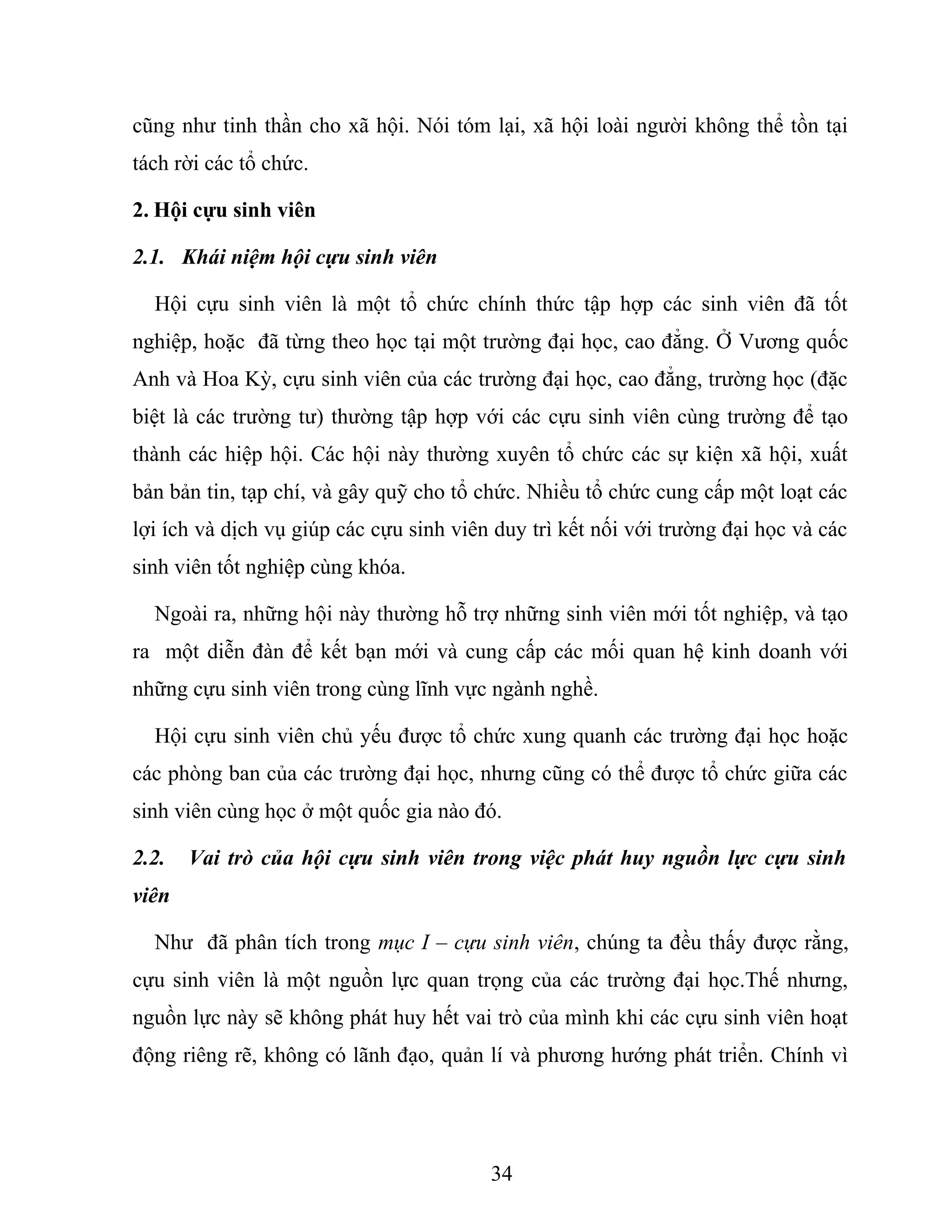 cũng như tinh thần cho xã hội. Nói tóm lại, xã hội loài người không thể tồn tại
tách rời các tổ chức.
2. Hội cựu sinh viên
2.1. Khái niệm hội cựu sinh viên
Hội cựu sinh viên là một tổ chức chính thức tập hợp các sinh viên đã tốt
nghiệp, hoặc đã từng theo học tại một trường đại học, cao đẳng. Ở Vương quốc
Anh và Hoa Kỳ, cựu sinh viên của các trường đại học, cao đẳng, trường học (đặc
biệt là các trường tư) thường tập hợp với các cựu sinh viên cùng trường để tạo
thành các hiệp hội. Các hội này thường xuyên tổ chức các sự kiện xã hội, xuất
bản bản tin, tạp chí, và gây quỹ cho tổ chức. Nhiều tổ chức cung cấp một loạt các
lợi ích và dịch vụ giúp các cựu sinh viên duy trì kết nối với trường đại học và các
sinh viên tốt nghiệp cùng khóa.
Ngoài ra, những hội này thường hỗ trợ những sinh viên mới tốt nghiệp, và tạo
ra một diễn đàn để kết bạn mới và cung cấp các mối quan hệ kinh doanh với
những cựu sinh viên trong cùng lĩnh vực ngành nghề.
Hội cựu sinh viên chủ yếu được tổ chức xung quanh các trường đại học hoặc
các phòng ban của các trường đại học, nhưng cũng có thể được tổ chức giữa các
sinh viên cùng học ở một quốc gia nào đó.
2.2. Vai trò của hội cựu sinh viên trong việc phát huy nguồn lực cựu sinh
viên
Như đã phân tích trong mục I – cựu sinh viên, chúng ta đều thấy được rằng,
cựu sinh viên là một nguồn lực quan trọng của các trường đại học.Thế nhưng,
nguồn lực này sẽ không phát huy hết vai trò của mình khi các cựu sinh viên hoạt
động riêng rẽ, không có lãnh đạo, quản lí và phương hướng phát triển. Chính vì
34
 